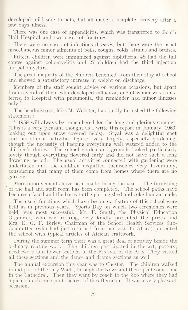 developed mild sore throats, but all made a complete recovery after a few days illness. There was one case of appendicitis, which was transferred to Booth Hall Hospital and two cases of fractures. There were no cases of infectious diseases, but there were the usual miscellaneous minor ailments of boils, coughs, colds, strains and bruises. Fifteen children were immunized against diphtheria, 48 had the full course against poliomyelitis and 27 children had the third injection for poliomyelitis. The great majority of the children benefited from their stay at school and showed a satisfactory increase in weight on discharge. Members of the staff sought advice on various occasions, but apart from several of them who developed influenza, one of whom was trans¬ ferred to Hospital with pneumonia, the remainder had minor illnesses only.” The headmistress, Miss M. Webster, has kindly furnished the following- statement : 1959 will always be remembered for the long and glorious summer. (This is a very pleasant thought as I write this report in January, 1960, looking out upon snow covered fields). Styal was a delightful spot and out-of-door activities figured very largely, especially gardening, though the necessity of keeping everything well watered added to the children’s duties. The school garden and grounds looked particularly lovely though everything flowered early and did not have such a long flowering period. The usual activities connected with gardening were undertaken and the children acquitted themselves very favourably, considering that many of them come from homes where there are no gardens. More improvements have been made during the year. The furnishing of the hall and staff room has been completed. The school paths have been resurfaced and the bases to the potting shed and coke bunker made. The usual functions which have become a feature of this school were held as in previous years. Sports Day on which two ceremonies were held, was most successful. Mr. F. Smith, the Physical Education Organiser, who was retiring, very kindly presented the prizes and Mrs. E. G. F. Birley, Chairman of the School Health Services Sub- Committee (who had just returned from her visit to Africa) presented the school with typical articles of African craftwork. During the summer term there was a great deal of activity beside the ordinary routine work. The children participated in the art, pottery, needlework and flower sections of the Festival of the Arts. They visited all these sections and the dance and drama sections as well. The annual excursion this year was to Chester. The children walked round part of the City Walls, through the Rows and then spent some time in the Cathedral. Then they went by coach to the Zoo where they had a picnic lunch and spent the rest of the afternoon. It was a very pleasant occasion.