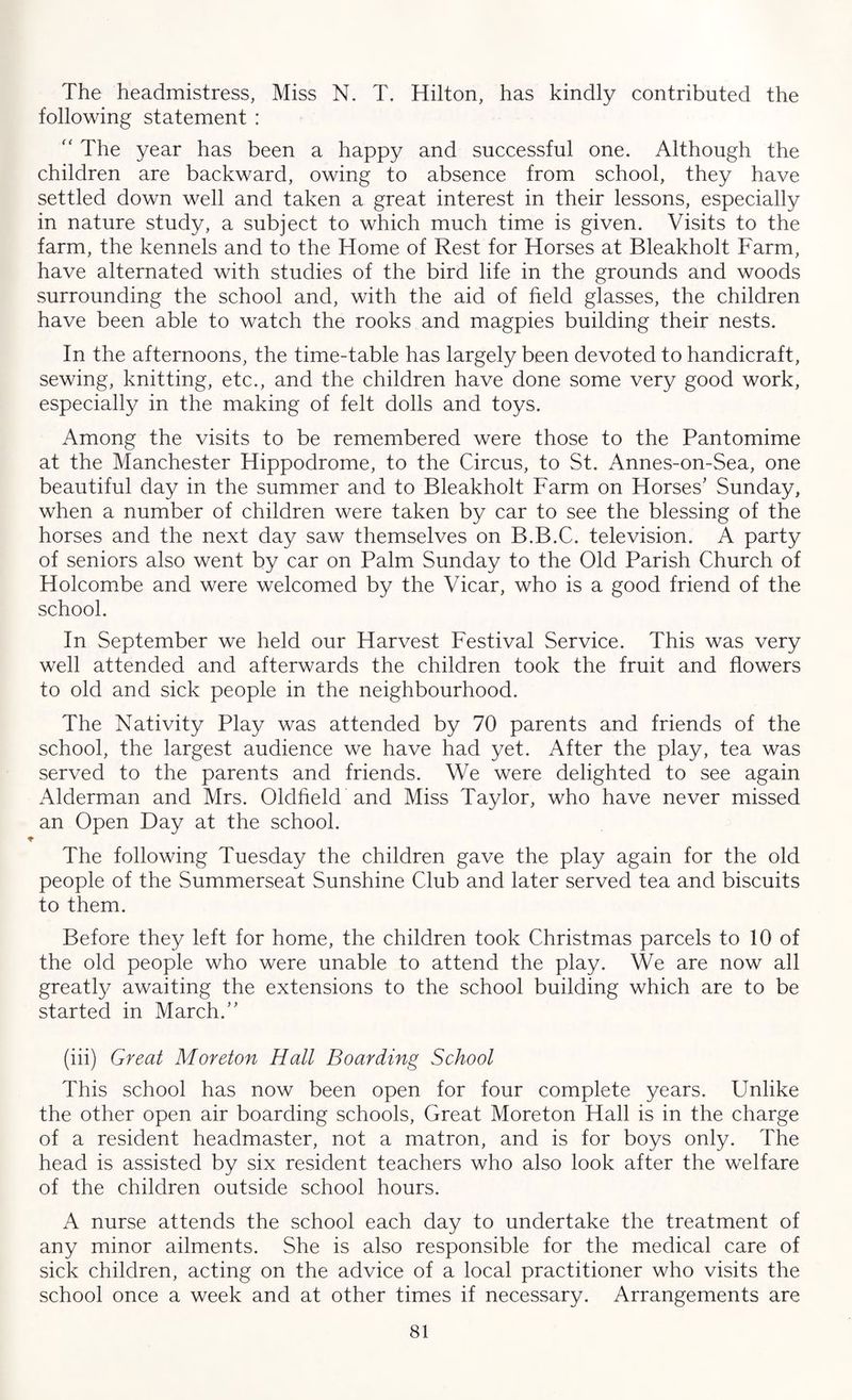 The headmistress, Miss N. T. Hilton, has kindly contributed the following statement : “ The year has been a happy and successful one. Although the children are backward, owing to absence from school, they have settled down well and taken a great interest in their lessons, especially in nature study, a subject to which much time is given. Visits to the farm, the kennels and to the Home of Rest for Horses at Bleakholt Farm, have alternated with studies of the bird life in the grounds and woods surrounding the school and, with the aid of field glasses, the children have been able to watch the rooks and magpies building their nests. In the afternoons, the time-table has largely been devoted to handicraft, sewing, knitting, etc., and the children have done some very good work, especially in the making of felt dolls and toys. Among the visits to be remembered were those to the Pantomime at the Manchester Hippodrome, to the Circus, to St. Annes-on-Sea, one beautiful day in the summer and to Bleakholt Farm on Horses' Sunday, when a number of children were taken by car to see the blessing of the horses and the next day saw themselves on B.B.C. television. A party of seniors also went by car on Palm Sunday to the Old Parish Church of Holcombe and were welcomed by the Vicar, who is a good friend of the school. In September we held our Harvest Festival Service. This was very well attended and afterwards the children took the fruit and flowers to old and sick people in the neighbourhood. The Nativity Play was attended by 70 parents and friends of the school, the largest audience we have had yet. After the play, tea was served to the parents and friends. We were delighted to see again Alderman and Mrs. Oldfield and Miss Taylor, who have never missed an Open Day at the school. The following Tuesday the children gave the play again for the old people of the Summerseat Sunshine Club and later served tea and biscuits to them. Before they left for home, the children took Christmas parcels to 10 of the old people who were unable to attend the play. We are now all greatly awaiting the extensions to the school building which are to be started in March.” (iii) Great Moreton Hall Boarding School This school has now been open for four complete years. Unlike the other open air boarding schools, Great Moreton Hall is in the charge of a resident headmaster, not a matron, and is for boys only. The head is assisted by six resident teachers who also look after the welfare of the children outside school hours. A nurse attends the school each day to undertake the treatment of any minor ailments. She is also responsible for the medical care of sick children, acting on the advice of a local practitioner who visits the school once a week and at other times if necessary. Arrangements are