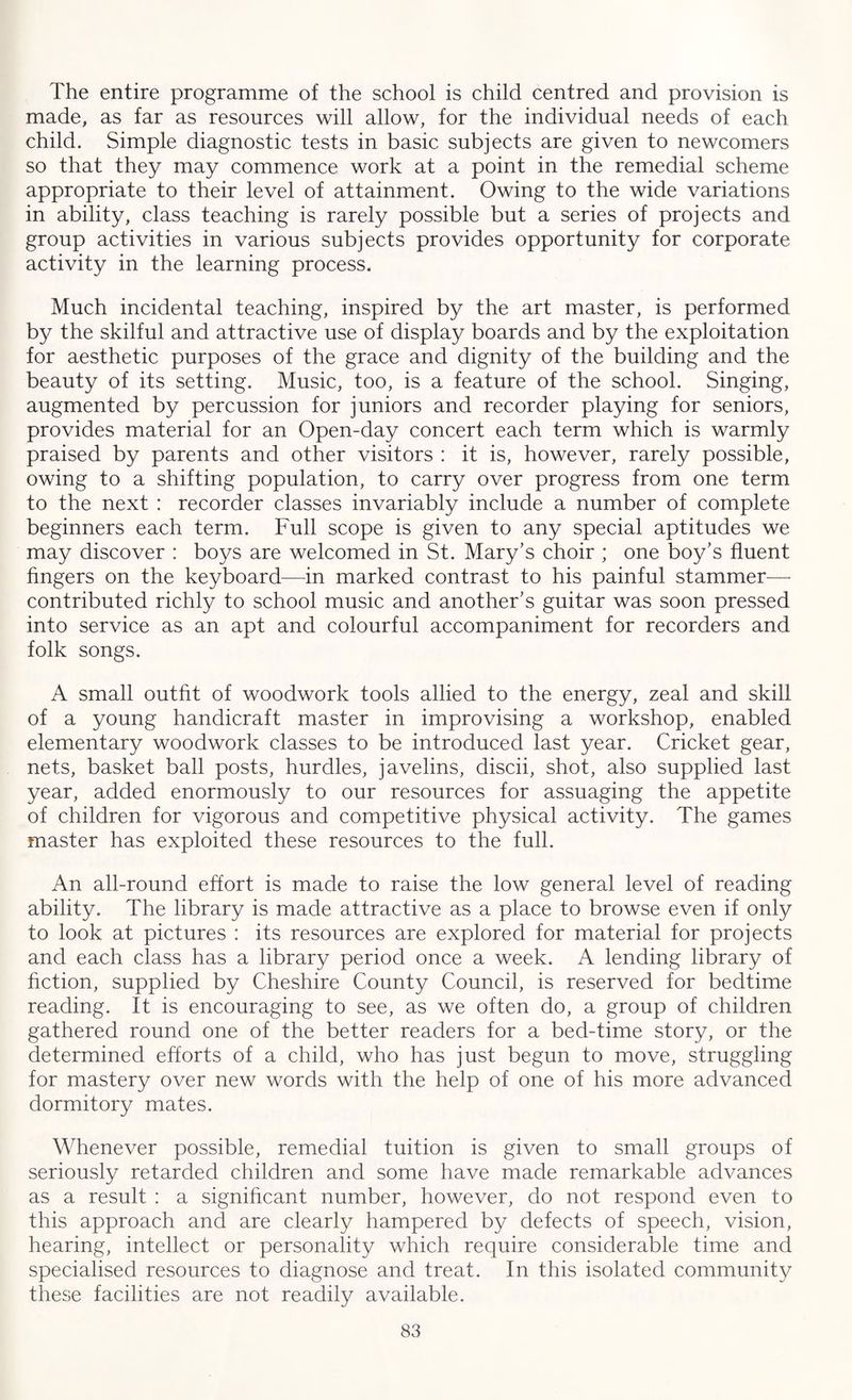 The entire programme of the school is child centred and provision is made, as far as resources will allow, for the individual needs of each child. Simple diagnostic tests in basic subjects are given to newcomers so that they may commence work at a point in the remedial scheme appropriate to their level of attainment. Owing to the wide variations in ability, class teaching is rarely possible but a series of projects and group activities in various subjects provides opportunity for corporate activity in the learning process. Much incidental teaching, inspired by the art master, is performed by the skilful and attractive use of display boards and by the exploitation for aesthetic purposes of the grace and dignity of the building and the beauty of its setting. Music, too, is a feature of the school. Singing, augmented by percussion for juniors and recorder playing for seniors, provides material for an Open-day concert each term which is warmly praised by parents and other visitors : it is, however, rarely possible, owing to a shifting population, to carry over progress from one term to the next : recorder classes invariably include a number of complete beginners each term. Full scope is given to any special aptitudes we may discover : boys are welcomed in St. Mary's choir ; one boy’s fluent fingers on the keyboard—in marked contrast to his painful stammer— contributed richly to school music and another’s guitar was soon pressed into service as an apt and colourful accompaniment for recorders and folk songs. A small outfit of woodwork tools allied to the energy, zeal and skill of a young handicraft master in improvising a workshop, enabled elementary woodwork classes to be introduced last year. Cricket gear, nets, basket ball posts, hurdles, javelins, discii, shot, also supplied last year, added enormously to our resources for assuaging the appetite of children for vigorous and competitive physical activity. The games master has exploited these resources to the full. An all-round effort is made to raise the low general level of reading ability. The library is made attractive as a place to browse even if only to look at pictures : its resources are explored for material for projects and each class has a library period once a week. A lending library of fiction, supplied by Cheshire County Council, is reserved for bedtime reading. It is encouraging to see, as we often do, a group of children gathered round one of the better readers for a bed-time story, or the determined efforts of a child, who has just begun to move, struggling for mastery over new words with the help of one of his more advanced dormitory mates. Whenever possible, remedial tuition is given to small groups of seriously retarded children and some have made remarkable advances as a result : a significant number, however, do not respond even to this approach and are clearly hampered by defects of speech, vision, hearing, intellect or personality which require considerable time and specialised resources to diagnose and treat. In this isolated community these facilities are not readily available.