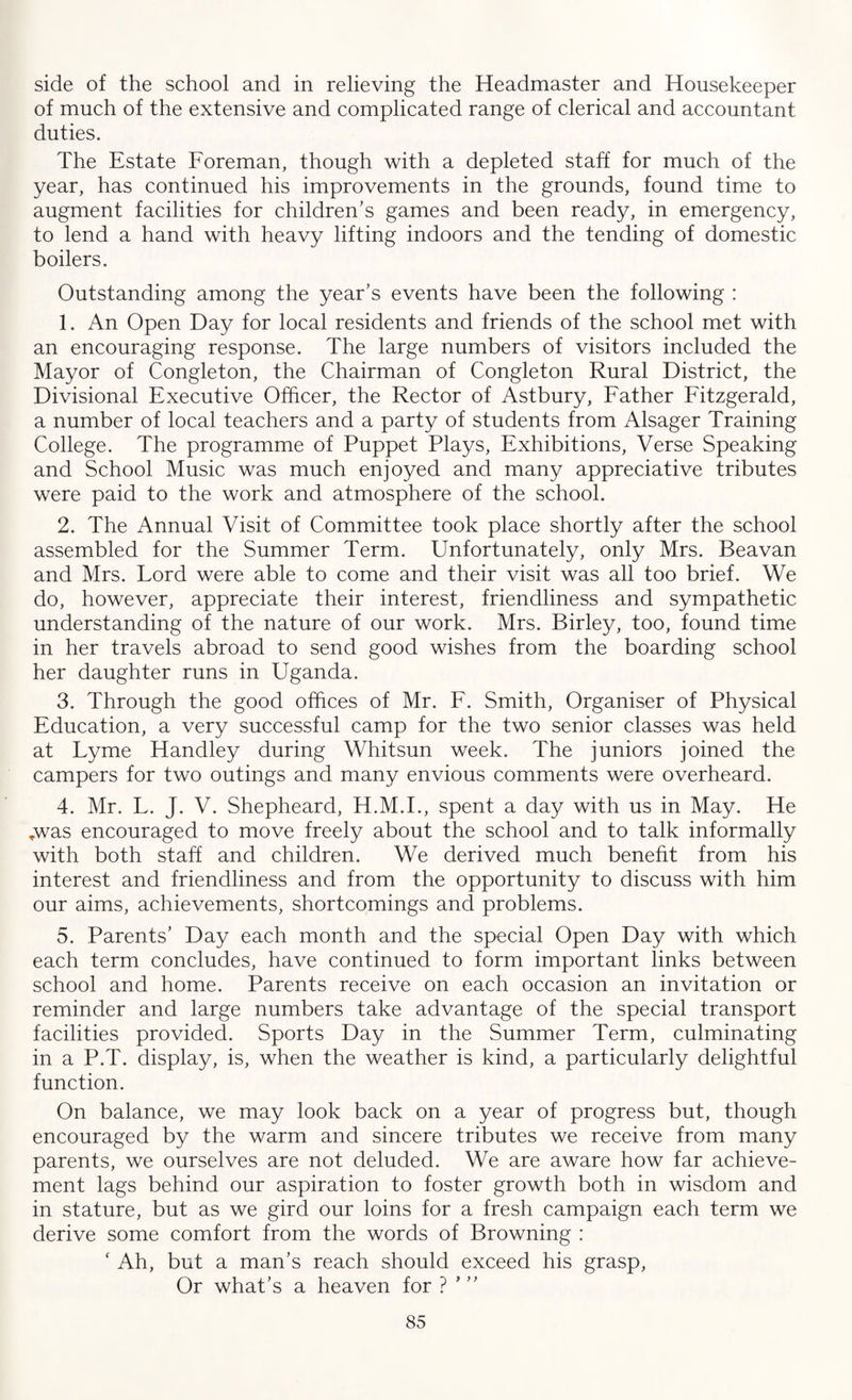 side of the school and in relieving the Headmaster and Housekeeper of much of the extensive and complicated range of clerical and accountant duties. The Estate Foreman, though with a depleted staff for much of the year, has continued his improvements in the grounds, found time to augment facilities for children’s games and been ready, in emergency, to lend a hand with heavy lifting indoors and the tending of domestic boilers. Outstanding among the year’s events have been the following : 1. An Open Day for local residents and friends of the school met with an encouraging response. The large numbers of visitors included the Mayor of Congleton, the Chairman of Congleton Rural District, the Divisional Executive Officer, the Rector of Astbury, Father Fitzgerald, a number of local teachers and a party of students from Alsager Training College. The programme of Puppet Plays, Exhibitions, Verse Speaking and School Music was much enjoyed and many appreciative tributes were paid to the work and atmosphere of the school. 2. The Annual Visit of Committee took place shortly after the school assembled for the Summer Term. Unfortunately, only Mrs. Beavan and Mrs. Lord were able to come and their visit was all too brief. We do, however, appreciate their interest, friendliness and sympathetic understanding of the nature of our work. Mrs. Birley, too, found time in her travels abroad to send good wishes from the boarding school her daughter runs in Uganda. 3. Through the good offices of Mr. F. Smith, Organiser of Physical Education, a very successful camp for the two senior classes was held at Lyme Handley during Whitsun week. The juniors joined the campers for two outings and many envious comments were overheard. 4. Mr. L. J. V. Shepheard, H.M.I., spent a day with us in May. He *was encouraged to move freely about the school and to talk informally with both staff and children. We derived much benefit from his interest and friendliness and from the opportunity to discuss with him our aims, achievements, shortcomings and problems. 5. Parents’ Day each month and the special Open Day with which each term concludes, have continued to form important links between school and home. Parents receive on each occasion an invitation or reminder and large numbers take advantage of the special transport facilities provided. Sports Day in the Summer Term, culminating in a P.T. display, is, when the weather is kind, a particularly delightful function. On balance, we may look back on a year of progress but, though encouraged by the warm and sincere tributes we receive from many parents, we ourselves are not deluded. We are aware how far achieve¬ ment lags behind our aspiration to foster growth both in wisdom and in stature, but as we gird our loins for a fresh campaign each term we derive some comfort from the words of Browning : ‘ Ah, but a man’s reach should exceed his grasp, Or what’s a heaven for ? ’ ”