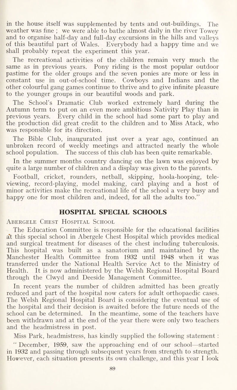 in the house itself was supplemented by tents and out-buildings. The weather was fine ; we were able to bathe almost daily in the river Towey and to organise half-day and full-day excursions in the hills and valleys of this beautiful part of Wales. Everybody had a happy time and we shall probably repeat the experiment this year. The recreational activities of the children remain very much the same as in previous years. Pony riding is the most popular outdoor pastime for the older groups and the seven ponies are more or less in constant use in out-of-school time. Cowboys and Indians and the other colourful gang games continue to thrive and to give infinite pleasure to the younger groups in our beautiful woods and park. The School’s Dramatic Club worked extremely hard during the Autumn term to put on an even more ambitious Nativity Play than in previous years. Every child in the school had some part to play and the production did great credit to the children and to Miss Atack, who was responsible for its direction. The Bible Club, inaugurated just over a year ago, continued an unbroken record of weekly meetings and attracted nearly the whole school population. The success of this club has been quite remarkable. In the summer months country dancing on the lawn was enjoyed by quite a large number of children and a display was given to the parents. Football, cricket, rounders, netball, skipping, hoola-hooping, tele¬ viewing, record-playing, model making, card playing and a host of minor activities make the recreational life of the school a very busy and happy one for most children and, indeed, for all the adults too.” HOSPITAL SPECIAL SCHOOLS Abergele Chest Hospital School The Education Committee is. responsible for the educational facilities at this special school in Abergele Chest Hospital which provides medical and surgical treatment for diseases of the chest including tuberculosis. This hospital was built as a sanatorium and maintained by the Manchester Health Committee from 1932 until 1948 when it was transferred under the National Health Service Act to the Ministry of Health. It is now administered by the Welsh Regional Hospital Board through the Clwyd and Deeside Management Committee. In recent years the number of children admitted has been greatly reduced and part of the hospital now caters for adult orthopaedic cases. The Welsh Regional Hospital Board is considering the eventual use of the hospital and their decision is awaited before the future needs of the school can be determined. In the meantime, some of the teachers have been withdrawn and at the end of the year there were only two teachers and the headmistress in post. Miss Park, headmistress, has kindly supplied the following statement : “ December, 1959, saw the approaching end of our school—-started in 1932 and passing through subsequent years from strength to strength. However, each situation presents its own challenge, and this year I look