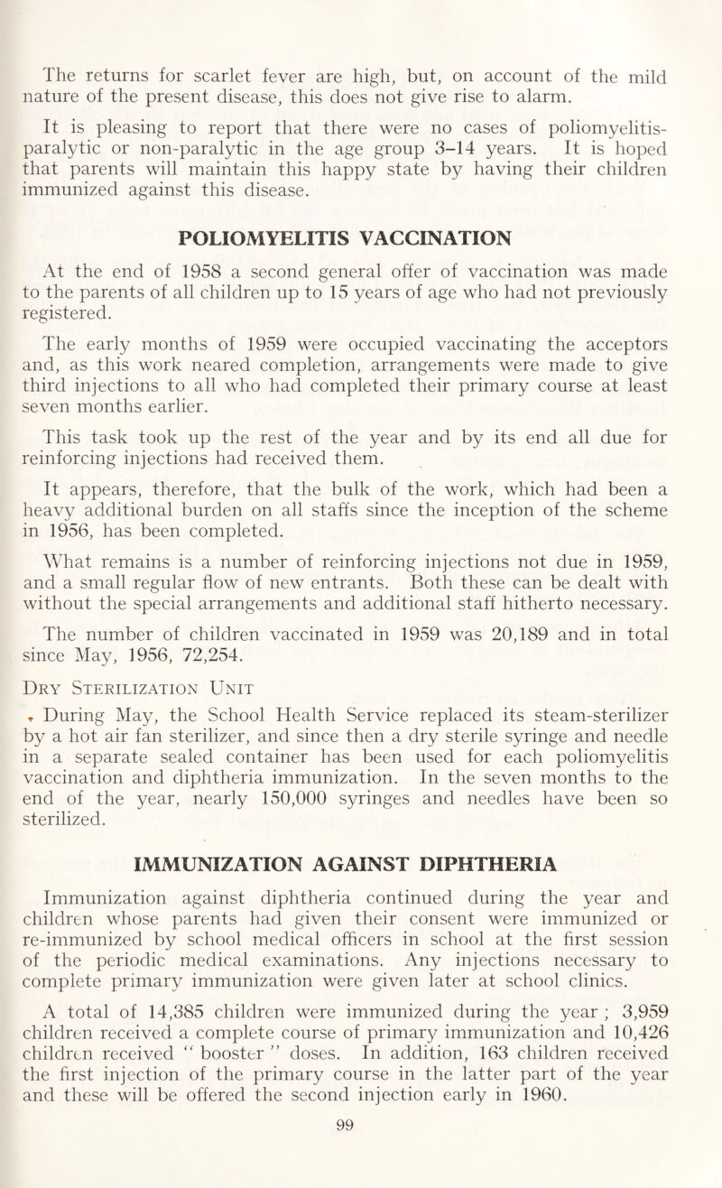 The returns for scarlet fever are high, but, on account of the mild nature of the present disease, this does not give rise to alarm. It is pleasing to report that there were no cases of poliomyelitis- paralytic or non-paralytic in the age group 3-14 years. It is hoped that parents will maintain this happy state by having their children immunized against this disease. POLIOMYELITIS VACCINATION At the end of 1958 a second general offer of vaccination was made to the parents of all children up to 15 years of age who had not previously registered. The early months of 1959 were occupied vaccinating the acceptors and, as this work neared completion, arrangements were made to give third injections to all who had completed their primary course at least seven months earlier. This task took up the rest of the year and by its end all due for reinforcing injections had received them. It appears, therefore, that the bulk of the work, which had been a heavy additional burden on all staffs since the inception of the scheme in 1956, has been completed. What remains is a number of reinforcing injections not due in 1959, and a small regular flow of new entrants. Both these can be dealt with without the special arrangements and additional staff hitherto necessary. The number of children vaccinated in 1959 was 20,189 and in total since May, 1956, 72,254. Dry Sterilization Unit , During May, the School Health Service replaced its steam-sterilizer by a hot air fan sterilizer, and since then a dry sterile syringe and needle in a separate sealed container has been used for each poliomyelitis vaccination and diphtheria immunization. In the seven months to the end of the year, nearly 150,000 syringes and needles have been so sterilized. IMMUNIZATION AGAINST DIPHTHERIA Immunization against diphtheria continued during the year and children whose parents had given their consent were immunized or re-immunized by school medical officers in school at the first session of the periodic medical examinations. Any injections necessary to complete primary immunization were given later at school clinics. A total of 14,385 children were immunized during the year ; 3,959 children received a complete course of primary immunization and 10,426 children received “ booster ” doses. In addition, 163 children received the first injection of the primary course in the latter part of the year and these will be offered the second injection early in 1960.