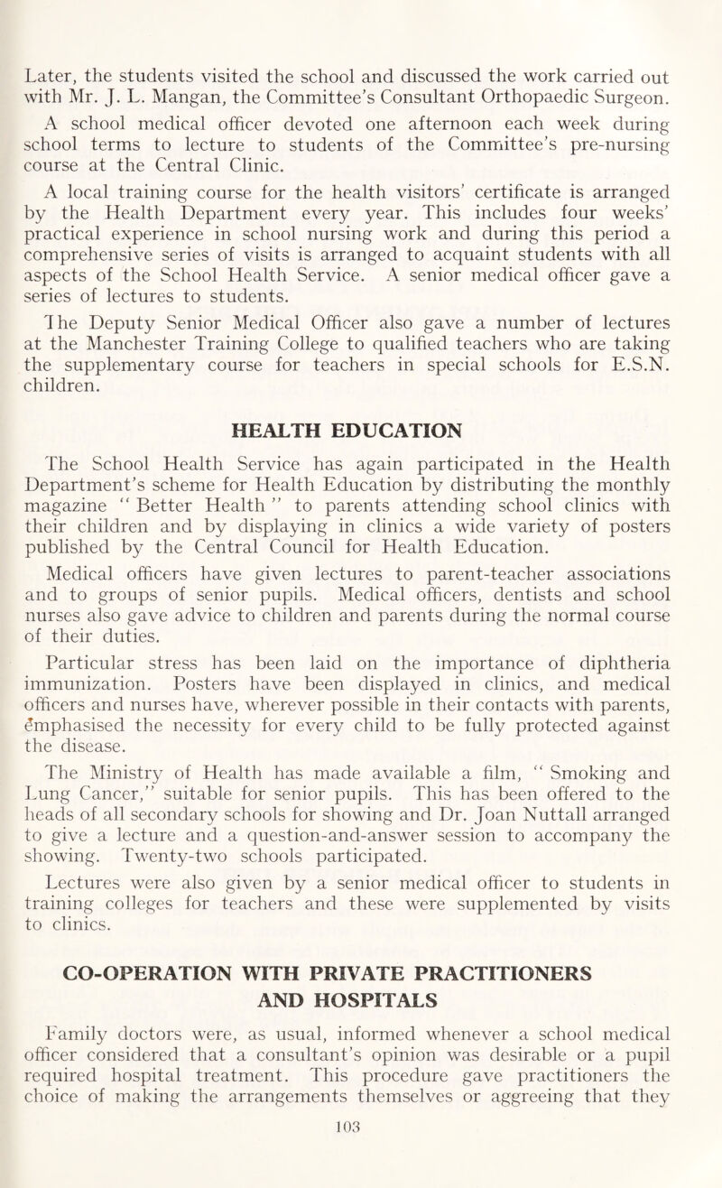 Later, the students visited the school and discussed the work carried out with Mr. J. L. Mangan, the Committee’s Consultant Orthopaedic Surgeon. A school medical officer devoted one afternoon each week during school terms to lecture to students of the Committee’s pre-nursing course at the Central Clinic. A local training course for the health visitors’ certificate is arranged by the Health Department every year. This includes four weeks’ practical experience in school nursing work and during this period a comprehensive series of visits is arranged to acquaint students with all aspects of the School Health Service. A senior medical officer gave a series of lectures to students. The Deputy Senior Medical Officer also gave a number of lectures at the Manchester Training College to qualified teachers who are taking the supplementary course for teachers in special schools for E.S.N. children. HEALTH EDUCATION The School Health Service has again participated in the Health Department’s scheme for Health Education by distributing the monthly magazine “ Better Health ” to parents attending school clinics with their children and by displaying in clinics a wide variety of posters published by the Central Council for Health Education. Medical officers have given lectures to parent-teacher associations and to groups of senior pupils. Medical officers, dentists and school nurses also gave advice to children and parents during the normal course of their duties. Particular stress has been laid on the importance of diphtheria immunization. Posters have been displayed in clinics, and medical officers and nurses have, wherever possible in their contacts with parents, Emphasised the necessity for every child to be fully protected against the disease. The Ministry of Health has made available a him, “ Smoking and Lung Cancer,” suitable for senior pupils. This has been offered to the heads of all secondary schools for showing and Dr. Joan Nuttall arranged to give a lecture and a question-and-answer session to accompany the showing. Twenty-two schools participated. Lectures were also given by a senior medical officer to students in training colleges for teachers and these were supplemented by visits to clinics. CO-OPERATION WITH PRIVATE PRACTITIONERS AND HOSPITALS Eamily doctors were, as usual, informed whenever a school medical officer considered that a consultant’s opinion was desirable or a pupil required hospital treatment. This procedure gave practitioners the choice of making the arrangements themselves or aggreeing that they