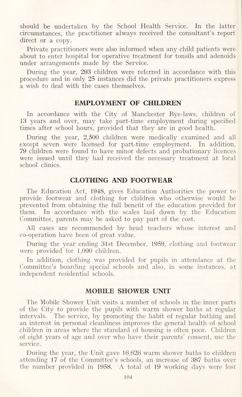 should be undertaken by the School Health Service. In the latter circumstances, the practitioner always received the consultant’s report direct or a copy. Private practitioners were also informed when any child patients were about to enter hospital for operative treatment for tonsils and adenoids under arrangements made by the Service. During the year, 293 children were referred in accordance with this procedure and in only 25 instances did the private practitioners express a wish to deal with the cases themselves. EMPLOYMENT OF CHILDREN In accordance with the City of Manchester Bye-laws, children of 13 years and over, may take part-time employment during specified times after school hours, provided that they are in good health. During the year, 2,500 children were medically examined and all except seven were licensed for part-time employment. In addition, 79 children were found to have minor defects and probationary licences were issued until they had received the necessary treatment at local school clinics. CLOTHING AND FOOTWEAR The Education Act, 1948, gives Education Authorities the power to provide footwear and clothing for children who otherwise would be prevented from obtaining the full benefit of the education provided for them. In accordance with the scales laid down by the Education Committee, parents may be asked to pay part of the cost. All cases are recommended by head teachers whose interest and co-operation have been of great value. During the year ending 31st December, 1959, clothing and footwear were provided for 1,090 children. In addition, clothing was provided for pupils in attendance at the Committee’s boarding special schools and also, in some instances, at independent residential schools. MOBILE SHOWER UNIT The Mobile Shower Unit visits a number of schools in the inner parts of the City to provide the pupils with warm shower baths at regular intervals. The service, by promoting the habit of regular bathing and an interest in personal cleanliness improves the general health of school children in areas where the standard of housing is often poor. Children of eight years of age and over who have their parents’ consent, use the service. During the year, the Unit gave 16,626 warm shower baths to children attending 17 of the Committee’s schools, an increase of 387 baths over the number provided in 1958. A total of 19 working days were lost