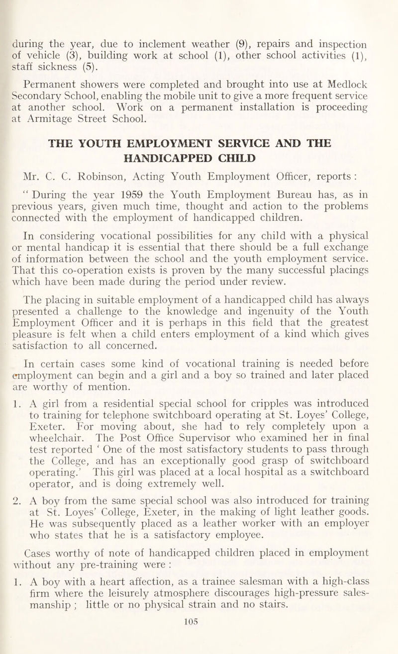 during the year, due to inclement weather (9), repairs and inspection of vehicle (3), building work at school (1), other school activities (1), staff sickness (5). Permanent showers were completed and brought into use at Medlock Secondary School, enabling the mobile unit to give a more frequent service at another school. Work on a permanent installation is proceeding at Armitage Street School. THE YOUTH EMPLOYMENT SERVICE AND THE HANDICAPPED CHILD Mr. C. C. Robinson, Acting Youth Employment Officer, reports : “ During the year 1959 the Youth Employment Bureau has, as in previous years, given much time, thought and action to the problems connected with the employment of handicapped children. In considering vocational possibilities for any chdd with a physical or mental handicap it is essential that there should be a full exchange of information between the school and the youth employment service. That this co-operation exists is proven by the many successful placings which have been made during the period under review. The placing in suitable employment of a handicapped child has always presented a challenge to the knowledge and ingenuity of the Youth Employment Officer and it is perhaps in this held that the greatest pleasure is felt when a child enters employment of a kind which gives satisfaction to all concerned. In certain cases some kind of vocational training is needed before employment can begin and a girl and a boy so trained and later placed are worthy of mention. 1. A girl from a residential special school for cripples was introduced to training for telephone switchboard operating at St. Loyes' College, Exeter. For moving about, she had to rely completely upon a wheelchair. The Post Office Supervisor who examined her in final test reported ‘ One of the most satisfactory students to pass through the College, and has an exceptionally good grasp of switchboard operating.' This girl was placed at a local hospital as a switchboard operator, and is doing extremely well. 2. A boy from the same special school was also introduced for training at St. Loyes’ College, Exeter, in the making of light leather goods. He was subsequently placed as a leather worker with an employer who states that he is a satisfactory employee. Cases worthy of note of handicapped children placed in employment without any pre-training were : 1. A boy with a heart affection, as a trainee salesman with a high-class firm where the leisurely atmosphere discourages high-pressure sales¬ manship ; little or no physical strain and no stairs.