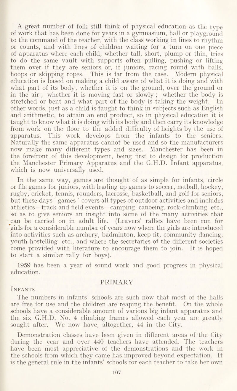 A great number of folk still think of physical education as the type of work that has been done for years in a gymnasium, hall or playground to the command of the teacher, with the class working in lines to rhythm or counts, and with lines of children waiting for a turn on one piece of apparatus where each child, whether tall, short, plump or thin, tries to do the same vault with supports often pulling, pushing or lifting them over if they are seniors or, if juniors, racing round with balls, hoops or skipping ropes. This is far from the case. Modern physical education is based on making a child aware of what it is doing and with what part of its body, whether it is on the ground, over the ground or in the air ; whether it is moving fast or slowly ; whether the body is stretched or bent and what part of the body is taking the weight. In other words, just as a child is taught to think in subjects such as English and arithmetic, to attain an end product, so in physical education it is taught to know what it is doing with its body and then carry its knowledge from work on the floor to the added difficulty of heights by the use of apparatus. This work develops from the infants to the seniors. Naturally the same apparatus cannot be used and so the manufacturers now make many different types and sizes. Manchester has been in the forefront of this development, being first to design for production the Manchester Primary Apparatus and the G.H.D. Infant apparatus, which is now universally used. In the same way, games are thought of as simple for infants, circle or file games for juniors, with leading up games to soccer, netball, hockey, rugby, cricket, tennis, rounders, lacrosse, basketball, and golf for seniors, but these days f games ’ covers all types of outdoor activities and includes athletics—track and field events—camping, canoeing, rock-climbing etc., so as to give seniors an insight into some of the many activities that can be carried on in adult life. (Leavers' rallies have been run for ’girls for a considerable number of years now where the girls are introduced into activities such as archery, badminton, keep fit, community dancing, youth hostelling etc., and where the secretaries of the different societies come provided with literature to encourage them to join. It is hoped to start a similar rally for boys). 1959 has been a year of sound work and good progress in physical education. PRIMARY Infants The numbers in infants' schools are such now that most of the halls are free for use and the children are reaping the benefit. On the whole schools have a considerable amount of various big infant apparatus and the six G.H.D. No. 4 climbing frames allowed each year are greatly sought after. We now have, altogether, 44 in the City. Demonstration classes have been given in different areas of the City during the year and over 440 teachers have attended. The teachers have been most appreciative of the demonstrations and the work in the schools from which they came has improved beyond expectation. It is the general rule in the infants' schools for each teacher to take her own
