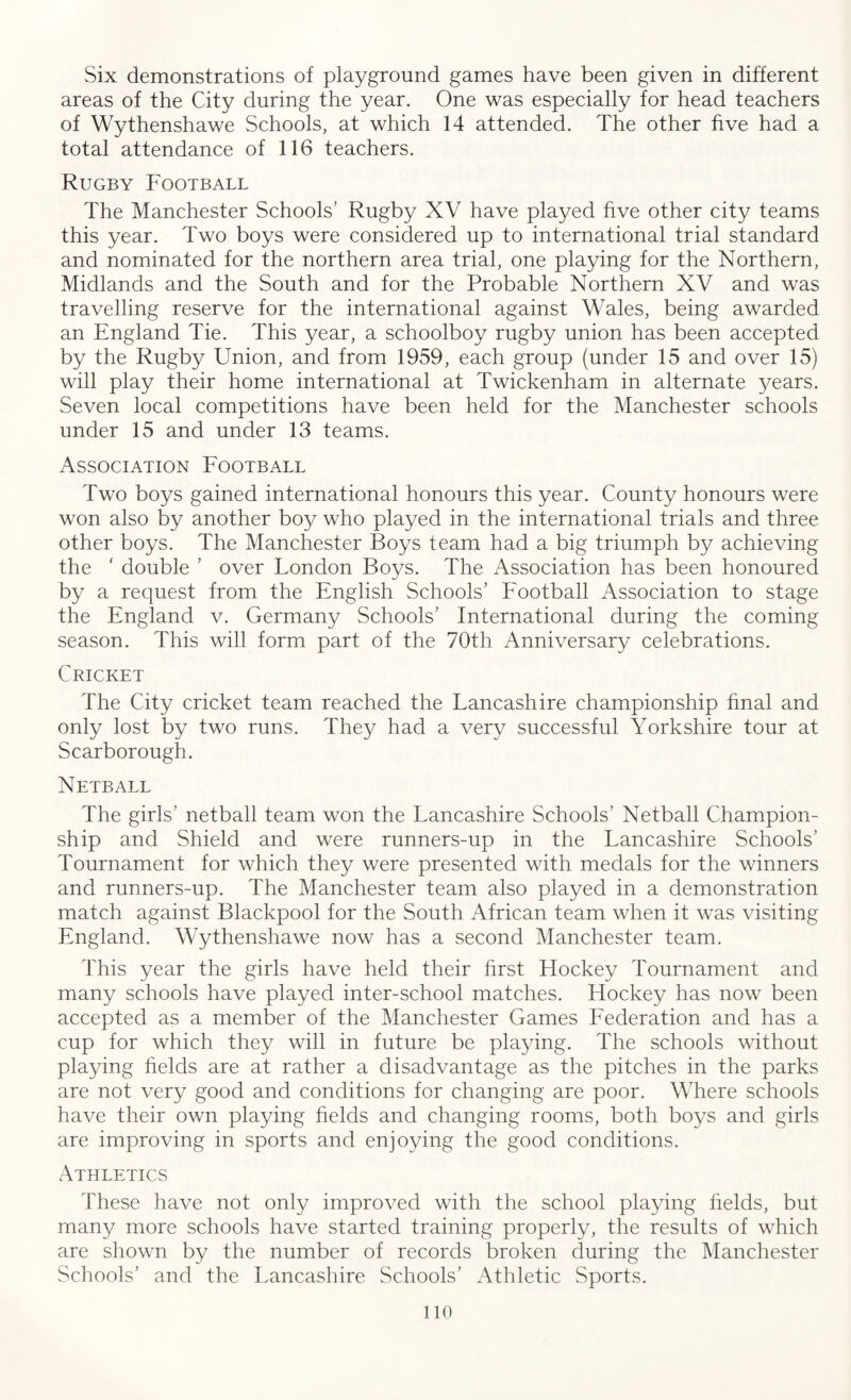 Six demonstrations of playground games have been given in different areas of the City during the year. One was especially for head teachers of Wythenshawe Schools, at which 14 attended. The other five had a total attendance of 116 teachers. Rugby Football The Manchester Schools' Rugby XV have played five other city teams this year. Two boys were considered up to international trial standard and nominated for the northern area trial, one playing for the Northern, Midlands and the South and for the Probable Northern XV and was travelling reserve for the international against Wales, being awarded an England Tie. This year, a schoolboy rugby union has been accepted by the Rugby Union, and from 1959, each group (under 15 and over 15) will play their home international at Twickenham in alternate years. Seven local competitions have been held for the Manchester schools under 15 and under 13 teams. Association Football Two boys gained international honours this year. County honours were won also by another boy who played in the international trials and three other boys. The Manchester Boys team had a big triumph by achieving the ‘ double ’ over London Boys. The Association has been honoured by a request from the English Schools’ Football Association to stage the England v. Germany Schools’ International during the coming season. This will form part of the 70th Anniversary celebrations. Cricket The City cricket team reached the Lancashire championship final and only lost by two runs. They had a very successful Yorkshire tour at Scarborough. Netball The girls’ netball team won the Lancashire Schools’ Netball Champion¬ ship and Shield and were runners-up in the Lancashire Schools’ Tournament for which they were presented with medals for the winners and runners-up. The Manchester team also played in a demonstration match against Blackpool for the South African team when it was visiting England. Wythenshawe now has a second Manchester team. This year the girls have held their first Hockey Tournament and many schools have played inter-school matches. Hockey has now been accepted as a member of the Manchester Games Federation and has a cup for which they will in future be playing. The schools without playing fields are at rather a disadvantage as the pitches in the parks are not very good and conditions for changing are poor. Where schools have their own playing fields and changing rooms, both boys and girls are improving in sports and enjoying the good conditions. Athletics These have not only improved with the school playing fields, but many more schools have started training properly, the results of which are shown by the number of records broken during the Manchester Schools’ and the Lancashire Schools’ Athletic Sports.