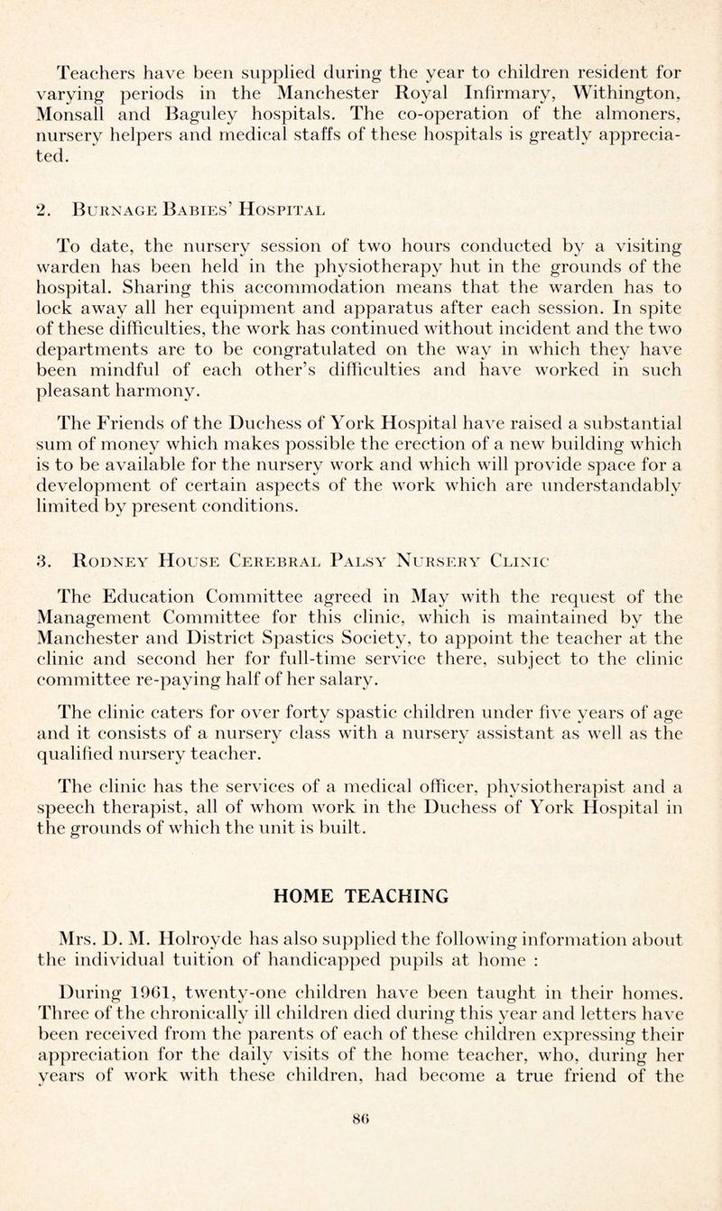 Teachers have been supplied during the year to children resident for varying periods in the Manchester Royal Infirmary, Withington, Monsall and Baguley hospitals. The co-operation of the almoners, nursery helpers and medical staffs of these hospitals is greatly apprecia¬ ted. 2. Burn age Babies’ Hospital To date, the nursery session of two hours conducted by a visiting warden has been held in the physiotherapy hut in the grounds of the hospital. Sharing this accommodation means that the warden has to lock away all her equipment and apparatus after each session. In spite of these difficulties, the work has continued without incident and the two departments are to be congratulated on the way in which they have been mindful of each other’s difficulties and have worked in such pleasant harmony. The Friends of the Duchess of York Hospital have raised a substantial sum of money which makes possible the erection of a new building which is to be available for the nursery work and which will provide space for a development of certain aspects of the work which are understandably limited by present conditions. 3. Rodney House Cerebral Palsy Nursery Clinic The Education Committee agreed in May with the request of the Management Committee for this clinic, which is maintained by the Manchester and District Spasties Society, to appoint the teacher at the clinic and second her for full-time service there, subject to the clinic committee re-paying half of her salary. The clinic eaters for over forty spastic children under five years of age and it consists of a nursery class with a nursery assistant as well as the qualified nursery teacher. The clinic has the services of a medical officer, physiotherapist and a speech therapist, all of whom work in the Duchess of York Hospital in the grounds of which the unit is built. HOME TEACHING Mrs. D. M. Holrovde has also supplied the following information about the individual tuition of handicapped pupils at home : During 1961, twenty-one children have been taught in their homes. Three of the chronically ill children died during this year and letters have been received from the parents of each of these children expressing their appreciation for the daily visits of the home teacher, who, during her years of work with these children, had become a true friend of the