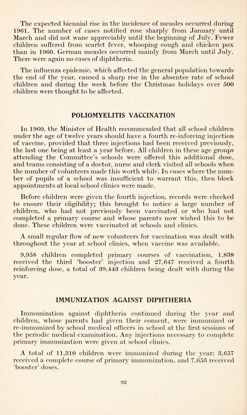 The expected biennial rise in the incidence of measles occurred during 1961. The number of cases notified rose sharply from January until March and did not wane appreciably until the beginning of July. Fewer children suffered from scarlet fever, whooping cough and chicken pox than in 1960. German measles occurred mainly from March until July. There were again no cases of diphtheria. The influenza epidemic, which affected the general population towards the end of the year, caused a sharp rise in the absentee rate of school children and during the week before the Christmas holidays over 500 children were thought to be affected. POLIOMYELITIS VACCINATION In 1960, the Minister of Health recommended that all school children under the age of twelve years should have a fourth re-inforcing injection of vaccine, provided that three injections had been received previously, the last one being at least a year before. All children in these age groups attending the Committee’s schools were offered this additional dose, and teams consisting of a doctor, nurse and clerk visited all schools when the number of volunteers made this worth while. In eases where the num¬ ber of pupils of a school was insufficient to warrant this, then block appointments at local school clinics were made. Before children were given the fourth injection, records were cheeked to ensure their eligibility; this brought to notice a large number of children, who had not previously been vaccinated or who had not completed a primary course and whose parents now wished this to be done. These children were vaccinated at schools and clinics. A small regular flow of new volunteers for vaccination was dealt with throughout the year at school clinics, when vaccine was available. 9,958 children completed primary courses of vaccination, 1,838 received the third ‘booster’ injection and 27,647 received a fourth reinforcing dose, a total of 39.443 children being dealt with during the year. IMMUNIZATION AGAINST DIPHTHERIA Immunization against diphtheria continued during the year and children, whose parents had given their consent, were immunized or re-immunized by school medical officers in school at the first sessions of the periodic medical examination. Any injections necessary to complete primary immunization were given at school clinics. A total of 11,310 children were immunized during the year; 3,657 received a complete course of primary immunization, and 7,653 received ‘booster’ doses.