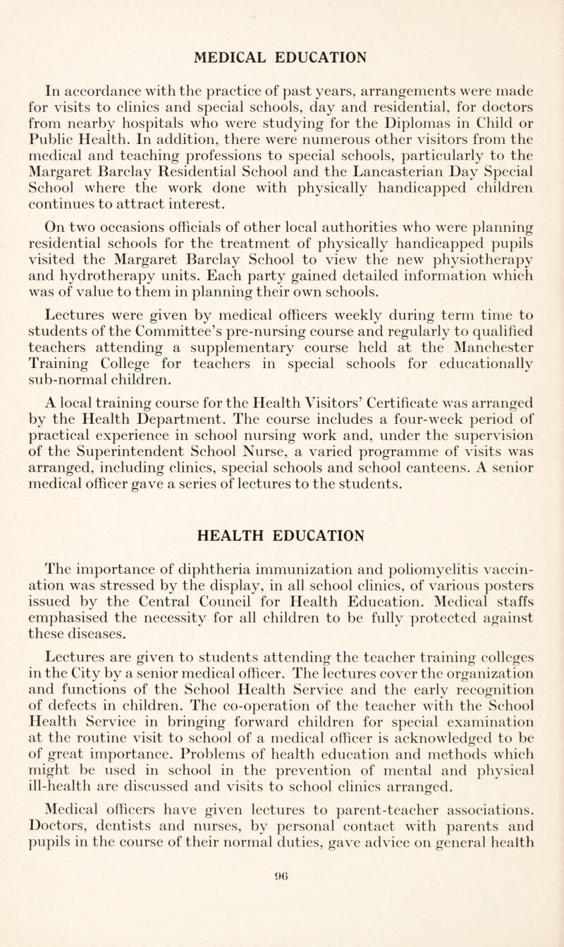 MEDICAL EDUCATION In accordance with the practice of past years, arrangements were made for visits to clinics and special schools, day and residential, for doctors from nearby hospitals who were studying for the Diplomas in Child or Public Health. In addition, there were numerous other visitors from the medical and teaching professions to special schools, particularly to the Margaret Barclay Residential School and the Lancasterian Day Special School where the work done with physically handicapped children continues to attract interest. On two occasions officials of other local authorities who were planning residential schools for the treatment of physically handicapped pupils visited the Margaret Barclay School to view the new physiotherapy and hydrotherapy units. Each party gained detailed information which was of value to them in planning their own schools. Lectures were given by medical officers weekly during term time to students of the Committee’s pre-nursing course and regularly to qualified teachers attending a supplementary course held at the Manchester Training College for teachers in special schools for educationally sub-normal children. A local training course for the Health Visitors’ Certificate was arranged by the Health Department. The course includes a four-week period of practical experience in school nursing work and, under the supervision of the Superintendent School Nurse, a varied programme of visits was arranged, including clinics, special schools and school canteens. A senior medical officer gave a series of lectures to the students. HEALTH EDUCATION The importance of diphtheria immunization and poliomyelitis vaccin¬ ation was stressed by the display, in all school clinics, of various posters issued by the Central Council for Health Education. Medical staffs emphasised the necessity for all children to be fully protected against these diseases. Lectures are given to students attending the teacher training colleges in the City by a senior medical officer. The lectures cover the organization and functions of the School Health Service and the early recognition of defects in children. The co-operation of the teacher with the School Health Service in bringing forward children for special examination at the routine visit to school of a medical officer is acknowledged to be of great importance. Problems of health education and methods which might be used in school in the prevention of mental and physical ill-health are discussed and visits to school clinics arranged. Medical officers have given lectures to parent-teacher associations. Doctors, dentists and nurses, by personal contact with parents and pupils in the course of their normal duties, gave advice on general health