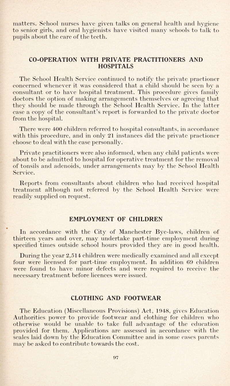 matters. School nurses have given talks on general health and hygiene to senior girls, and oral hygienists have visited many schools to talk to pupils about the care of the teeth. CO-OPERATION WITH PRIVATE PRACTITIONERS AND HOSPITALS The School Health Service continued to notify the private practioner concerned whenever it was considered that a child should be seen by a consultant or to have hospital treatment. This procedure gives family doctors the option of making arrangements themselves or agreeing that they should be made through the School Health Service. In the latter case a copy of the consultant’s report is forwarded to the private doctor from the hospital. There were 400 children referred to hospital consultants, in accordance with this procedure, and in only 21 instances did the private practioner choose to deal with the case personally. Private practitioners were also informed, when any child patients were about to be admitted to hospital for operative treatment for the removal of tonsils and adenoids, under arrangements may by the School Health Service. Reports from consultants about children who had received hospital treatment although not referred by the School Health Service were readily supplied on request. EMPLOYMENT OF CHILDREN In accordance with the City of Manchester Bye-laws, children of thirteen years and over, may undertake part-time employment during specified times outside school hours provided they are in good health. During the year 2,514 children were medically examined and all except four were licensed for part-time employment. In addition 69 children were found to have minor defects and were required to receive the necessary treatment before licences were issued. CLOTHING AND FOOTWEAR The Education (Miscellaneous Provisions) Act, 1948, gives Education Authorities power to provide footwear and clothing for children who otherwise would be unable to take full advantage of the education provided for them. Applications are assessed in accordance with the scales laid down by the Education Committee and in some eases parents may be asked to contribute towards the cost.