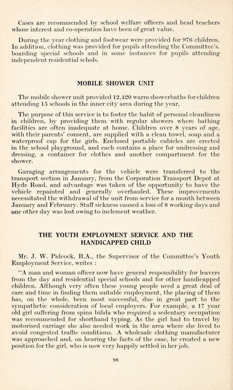 Cases are recommended by school welfare officers and head teachers whose interest and co-operation have been of great value. During the year clothing and footwear were provided for 976 children. In addition, clothing was provided for pupils attending the Committee’s, boarding special schools and in some instances for pupils attending independent residential sehols. MOBILE SHOWER UNIT The mobile shower unit provided 12,420 warm showerbaths for children attending 15 schools in the inner city area during the year. The purpose of this service is to foster the habit of personal cleanliness in children, by providing them with regular showers where bathing facilities are often inadequate at home. Children over 8 years of age, with their parents’ consent, are supplied with a clean towel, soap and a waterproof cap for the girls. Enclosed portable cubicles are erected in the school playground, and each contains a place for undressing and dressing, a container for clothes and another compartment for the shower. Garaging arrangements for the vehicle were transferred to the transport section in January, from the Corporation Transport Depot at Hyde Road, and advantage was taken of the opportunity to have the vehicle repainted and generally overhauled. These improvements necessitated the withdrawal of the unit from service for a month between January and February. Staff sickness caused a loss of 8 working days and one other day was lost owing to inclement weather. THE YOUTH EMPLOYMENT SERVICE AND THE HANDICAPPED CHILD Mr. J. W. Pidcock, B.A., the Supervisor of the Committee’s Youth Employment Service, writes : “A man and woman officer now have general responsibility for leavers from the day and residential special schools and for other handicapped children. Although very often these young people need a great deal of care and time in finding them suitable employment, the placing of them has, on the whole, been most successful, due in great part to the sympathetic consideration of local employers. For example, a 17 year old girl suffering from spina bifida who required a sedentary occupation was recommended for shorthand typing. As the girl had to travel by motorised carriage she also needed work in the area where she lived to avoid congested traffic conditions. A wholesale clothing manufacturer was approached and, on hearing the facts of the case, he created a new position for the girl, who is now very happily settled in her job.