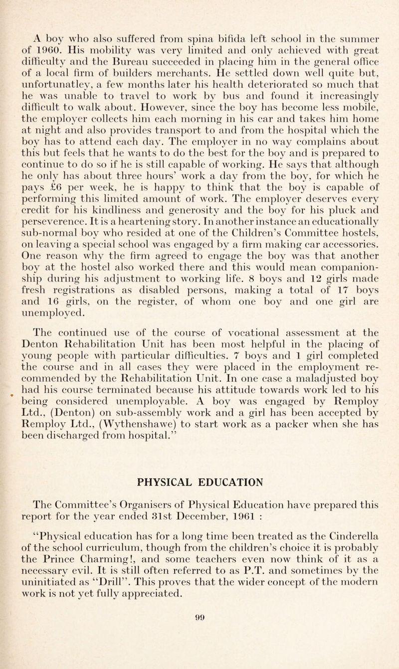 A boy who also suffered from spina bifida left school in the summer of 1960. His mobility was very limited and only achieved with great difficulty and the Bureau succeeded in placing him in the general office of a local firm of bnilders merchants. He settled down well quite but, unfortunatley, a few months later his health deteriorated so much that he was unable to travel to work by bus and found it increasingly difficult to walk about. However, since the boy has become less mobile, the employer collects him each morning in his car and takes him home at night and also provides transport to and from the hospital which the boy has to attend each day. The employer in no way complains about this but feels that he wants to do the best for the boy and is prepared to continue to do so if he is still capable of working. He says that although he only has about three hours’ work a day from the boy, for which he pays £6 per week, he is happy to think that the boy is capable of performing this limited amount of work. The employer deserves every credit for his kindliness and generosity and the boy for his pluck and perseverence. It is a heartening story. In another instance an educationally sub-normal boy who resided at one of the Children’s Committee hostels, on leaving a special school was engaged by a firm making car accessories. One reason why the firm agreed to engage the boy was that another boy at the hostel also worked there and this would mean companion¬ ship during his adjustment to working life. 8 boys and 12 girls made fresh registrations as disabled persons, making a total of 17 boys and 16 girls, on the register, of whom one boy and one girl are unemployed. The continued use of the course of vocational assessment at the Denton Rehabilitation Unit has been most helpful in the placing of young people with particular difficulties. 7 boys and 1 girl completed the course and in all cases they were placed in the employment re¬ commended by the Rehabilitation Unit. In one case a maladjusted boy had his course terminated because his attitude towards work led to his being considered unemployable. A boy was engaged by Remploy Ltd., (Denton) on sub-assembly work and a girl has been accepted by Remploy Ltd., (Wythenshawe) to start work as a packer when she has been discharged from hospital.” PHYSICAL EDUCATION The Committee’s Organisers of Physical Education have prepared this report for the year ended 31st December, 1961 : “Physical education has for a long time been treated as the Cinderella of the school curriculum, though from the children’s choice it is probably the Prince Charming!, and some teachers even now think of it as a necessary evil. It is still often referred to as P.T. and sometimes by the uninitiated as “Drill”. This proves that the wider concept of the modern work is not yet fully appreciated.