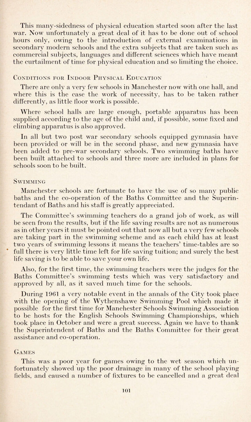 This many-sidedness of physical education started soon after the last war. Now unfortunately a great deal of it has to be done out of school hours only, owing to the introduction of external examinations in secondary modern schools and the extra subjects that are taken such as commercial subjects, languages and different sciences which have meant the curtailment of time for physical education and so limiting the choice. Conditions for Indoor Physical Education There are only a very few schools in Manchester now with one hall, and where this is the case the work of necessity, has to be taken rather differently, as little floor work is possible. Where school halls are large enough, portable apparatus has been supplied according to the age of the child and, if possible, some fixed and climbing apparatus is also approved. In all but two post war secondary schools equipped gymnasia have been provided or will be in the second phase, and new gymnasia have been added to pre-war secondary schools. Two swimming baths have been built attached to schools and three more are included in plans for schools soon to be built. Swimming Manchester schools are fortunate to have the use of so many public baths and the co-operation of the Baths Committee and the Superin- tendant of Baths and his staff is greatly appreciated. The Committee’s swimming teachers do a grand job of work, as will be seen from the results, but if the life saving results are not as numerous as in other years it must be pointed out that now all but a very few schools are taking part in the swimming scheme and as each child has at least two years of swimming lessons it means the teachers’ time-tables are so full there is very little time left for life saving tuition; and surely the best life saving is to be able to save your own life. Also, for the first time, the swimming teachers were the judges for the Baths Committee’s swimming tests which was very satisfactory and approved by all, as it saved much time for the schools. During 1961 a very notable event in the annals of the City took place with the opening of the Wythenshawe Swimming Pool which made it possible for the first time for Manchester Schools Swimming Association to be hosts for the English Schools Swimming Championships, which took place in October and were a great success. Again we have to thank the Superintendent of Baths and the Baths Committee for their great assistance and co-operation. Games This was a poor year for games owing to the wet season which un¬ fortunately showed up the poor drainage in many of the school playing fields, and caused a number of fixtures to be cancelled and a great deal