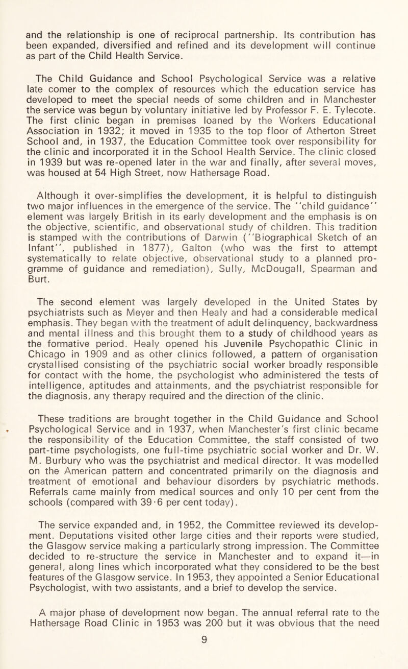 and the relationship is one of reciprocal partnership. Its contribution has been expanded, diversified and refined and its development will continue as part of the Child Health Service. The Child Guidance and School Psychological Service was a relative late comer to the complex of resources which the education service has developed to meet the special needs of some children and in Manchester the service was begun by voluntary initiative led by Professor F. E. Tylecote. The first clinic began in premises loaned by the Workers Educational Association in 1932; it moved in 1935 to the top floor of Atherton Street School and, in 1937, the Education Committee took over responsibility for the clinic and incorporated it in the School Health Service. The clinic closed in 1939 but was re-opened later in the war and finally, after several moves, was housed at 54 High Street, now Hathersage Road. Although it over-simplifies the development, it is helpful to distinguish two major influences in the emergence of the service. The child guidance element was largely British in its early development and the emphasis is on the objective, scientific, and observational study of children. This tradition is stamped with the contributions of Darwin (Biographical Sketch of an Infant, published in 1377), Galton (who was the first to attempt systematically to relate objective, observational study to a planned pro¬ gramme of guidance and remediation). Sully, McDougall, Spearman and Burt. The second element was largely developed in the United States by psychiatrists such as Meyer and then Healy and had a considerable medical emphasis. They began with the treatment of adult delinquency, backwardness and mental illness and this brought them to a study of childhood years as the formative period. Healy opened his Juvenile Psychopathic Clinic in Chicago in 1909 and as other clinics followed, a pattern of organisation crystallised consisting of the psychiatric social worker broadly responsible for contact with the home, the psychologist who administered the tests of intelligence, aptitudes and attainments, and the psychiatrist responsible for the diagnosis, any therapy required and the direction of the clinic. These traditions are brought together in the Child Guidance and School Psychological Service and in 1937, when Manchester's first clinic became the responsibility of the Education Committee, the staff consisted of two part-time psychologists, one full-time psychiatric social worker and Dr. W. M. Burbury who was the psychiatrist and medical director. It was modelled on the American pattern and concentrated primarily on the diagnosis and treatment of emotional and behaviour disorders by psychiatric methods. Referrals came mainly from medical sources and only 10 per cent from the schools (compared with 39-6 per cent today). The service expanded and, in 1952, the Committee reviewed its develop¬ ment. Deputations visited other large cities and their reports were studied, the Glasgow service making a particularly strong impression. The Committee decided to re-structure the service in Manchester and to expand it—in general, along lines which incorporated what they considered to be the best features of the Glasgow service. In 1953, they appointed a Senior Educational Psychologist, with two assistants, and a brief to develop the service. A major phase of development now began. The annual referral rate to the Hathersage Road Clinic in 1953 was 200 but it was obvious that the need