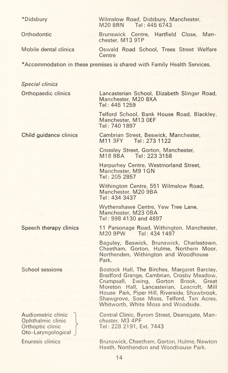 *Didsbury Wiimslow Road, Didsbury, Manchester, M20 8RN Tel: 445 6743 Orthodontic Brunswick Centre, Hartfield Close, Man¬ chester, Ml3 9TP Mobile dental clinics Oswald Road School, Trees Street Welfare Centre * Accommodation in these premises is shared with Family Health Services. Special clinics Orthopaedic clinics Child guidance clinics Speech therapy clinics School sessions Audiometric clinic ^ Ophthalmic clinic Orthoptic clinic r Oto-Laryngological Enuresis clinics Lancasterian School, Elizabeth Slinger Road, Manchester, M20 8XA Tel: 445 1259 Telford School, Bank House Road, Blackley, Manchester, Ml3 OEF Tel: 740 1897 Cambrian Street, Beswick, Manchester, Mil 3FY Tel: 273 1122 Crossley Street, Gorton, Manchester, Ml8 8BA Tel: 223 3158 Harpurhey Centre, Westmorland Street, Manchester, M9 1GN Tel: 205 2857 Withington Centre, 551 Wiimslow Road, Manchester, M20 9BA Tel: 434 3437 Wythenshawe Centre, Yew Tree Lane, Manchester, M23 OBA Tel: 998 4130 and 4897 11 Parsonage Road, Withington, Manchester, M20 9PW Tel: 434 1497 Baguley, Beswick, Brunswick, Charlestown, Cheetham, Gorton, Hulme, Northern Moor, Northenden, Withington and Woodhouse Park. Bostock Hail, The Birches, Margaret Barclay, Bradford Grange, Cambrian, Crosby Meadow, Crumpsall, Ewing, Gorton Brook, Great Moreton Hall, Lancasterian, Leacroft, Mill House Park, Piper Hill, Riverside, Shawbrook, Shawgrove, Soss Moss, Telford, Ten Acres, Whitworth, White Moss and Woodside. Central Clinic, Byrom Street, Deansgate, Man¬ chester, M3 4PF Tel: 228 2191, Ext. 7443 Brunswick, Cheetham, Gorton, Hulme, Newton Heath, Northenden and Woodhouse Park.