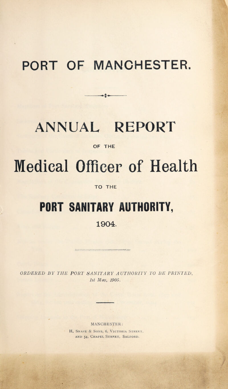 PORT OF MANCHESTER. ANNUAL REPORT OF THE Medical Officer of Health TO THE PORT SANITARY AUTHORITY, 1904. ORDERED BY THE PORT SANITARY AUTHORITY TO BE PRINTED, 1st May, 1905. MANCHESTER: H. Snape & Sons, 6, Victoria Street, and 54, Chapel Street, Salford.