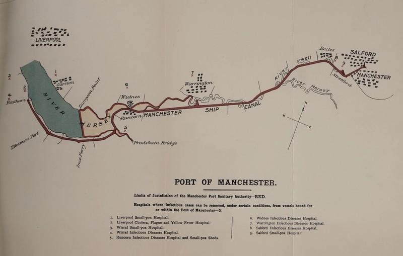  LIVERPOOL * PORT OF MANCHESTER. Limits of Jurisdiction of the Manchester Port Sanitary Authority—RED. Hospitals where Infectious cases can be removed, under certain conditions, from vessels bound for or within the Port of Manchester—X 1. Liverpool Small-pox Hospital. 2. Liverpool Cholera, Plague and Yellow Fever Hospital. 3. Whral Small-pox Hospital. 4. WirraJ Infectious Diseases Hospital. 5. Runcorn Infectious Diseases Hospital and Small-pox Sheds. 6. Widnes Infectious Diseases Hospital. 7. Warrington Infectious Diseases Hospital. 8. Salford Infectious Diseases Hospital. 9. Salford Small-pox Hospital.