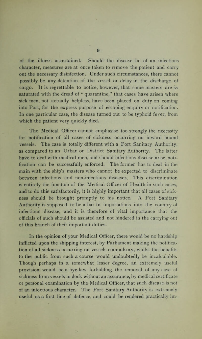 of the illness ascertained. Should the disease be of an infectious chaiacter, measures are at once taken to remove the patient and carry out the necessary disinfection. Under such circumstances, there cannot possibly be any detention of the ^cssel or delay in the discharge of cargo. It is regrettable to notice, houever, that some masters are so saturated with the dread of “quarantine,” that cases have arisen where sick men, not actually helpless, have been placed on duty on coming into Poit, for the express purpose of escaping enquiry or notification. In one particular case, the disease turned out to be typhoid fever, from which the patient very quickly died. The Medical Officer cannot emphasise too strongly the necessity for notification of all cases of sickness occurring on inward bound vessels. The case is totally different with a Port Sanitary Authority, as compared to an Urban or District Sanitary Authority. The latter have to deal w ith medical men, and should infectious disease aiise, noti¬ fication can be successfully enforced. The former has to deal in the main with the ship’s masters who cannot be expected to discriminate between infectious and non-infectious diseases. This discrimination is entirely the function of the Medical Officer of Health in such cases, and to do this satisfactorily, it is highly important that all cases of sick¬ ness should be brought promptly to his notice. A Port Sanitary Authority is supposed to be a bar to importations into the country of infectious disease, and it is therefore of vital importance that the officials of such should be assisted and not hindered in the carrying out of this branch of their important duties. In the opinion of your Medical Officer, there w'ould be no hardship inflicted upon the shipping interest, by Parliament making the notifica¬ tion of all sickness occurring on vessels compulsory, whilst the benefits to the public from such a course would undoubtedly be incalculable. Though perhaps in a somewhat lesser degree, an extremely useful provision would be a bye-law forbidding the removal of any case of sickness from vessels in dock without an assurance, by medical certificate or personal examination by the Medical Officer, that such disease is not of an infectious character. The Port Sanitary Authority is extremely useful as a first line of defence, and could be rendered practically im-