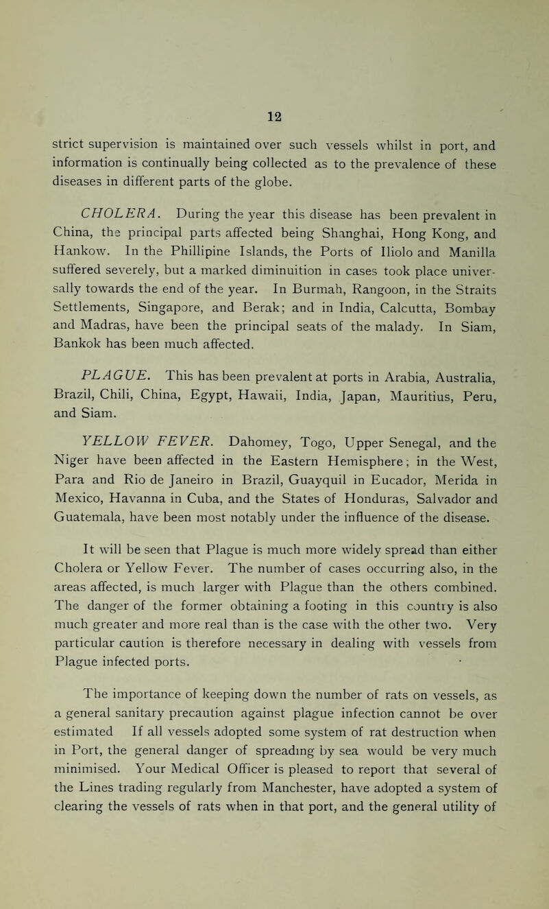 strict supervision is maintained over such vessels whilst in port, and information is continually being collected as to the prevalence of these diseases in different parts of the globe. CHOLERA. During the year this disease has been prevalent in China, the principal parts affected being Shanghai, Hong Kong, and Hankow. In the Phillipine Islands, the Ports of Iliolo and Manilla suffered severely, but a marked diminuition in cases took place univer¬ sally towards the end of the year. In Burmah, Rangoon, in the Straits Settlements, Singapore, and Berak; and in India, Calcutta, Bombay and Madras, have been the principal seats of the malady. In Siam, Bankok has been much affected. PLAGUE. This has been prevalent at ports in Arabia, Australia, Brazil, Chili, China, Egypt, Hawaii, India, Japan, Mauritius, Peru, and Siam. YELLOW FEVER. Dahomey, Togo, Upper Senegal, and the Niger have been affected in the Eastern Hemisphere; in the West, Para and Rio de Janeiro in Brazil, Guayquil in Eucador, Merida in Mexico, Havmnna in Cuba, and the States of Honduras, Salvador and Guatemala, have been most notably under the influence of the disease. It will be seen that Plague is much more widely spread than either Cholera or Yellow Fever. The number of cases occurring also, in the areas affected, is much larger with Plague than the others combined. The danger of the former obtaining a footing in this country is also much greater and more real than is the case with the other two. Very particular caution is therefore necessary in dealing with vessels from Plague infected ports. The importance of keeping down the number of rats on vessels, as a general sanitary precaution against plague infection cannot be over estimated If all vmssels adopted some system of rat destruction when in Port, the general danger of spreading by sea would be very much minimised. Your Medical Officer is pleased to report that several of the Lines trading regularly from Manchester, have adopted a system of clearing the vessels of rats when in that port, and the general utility of