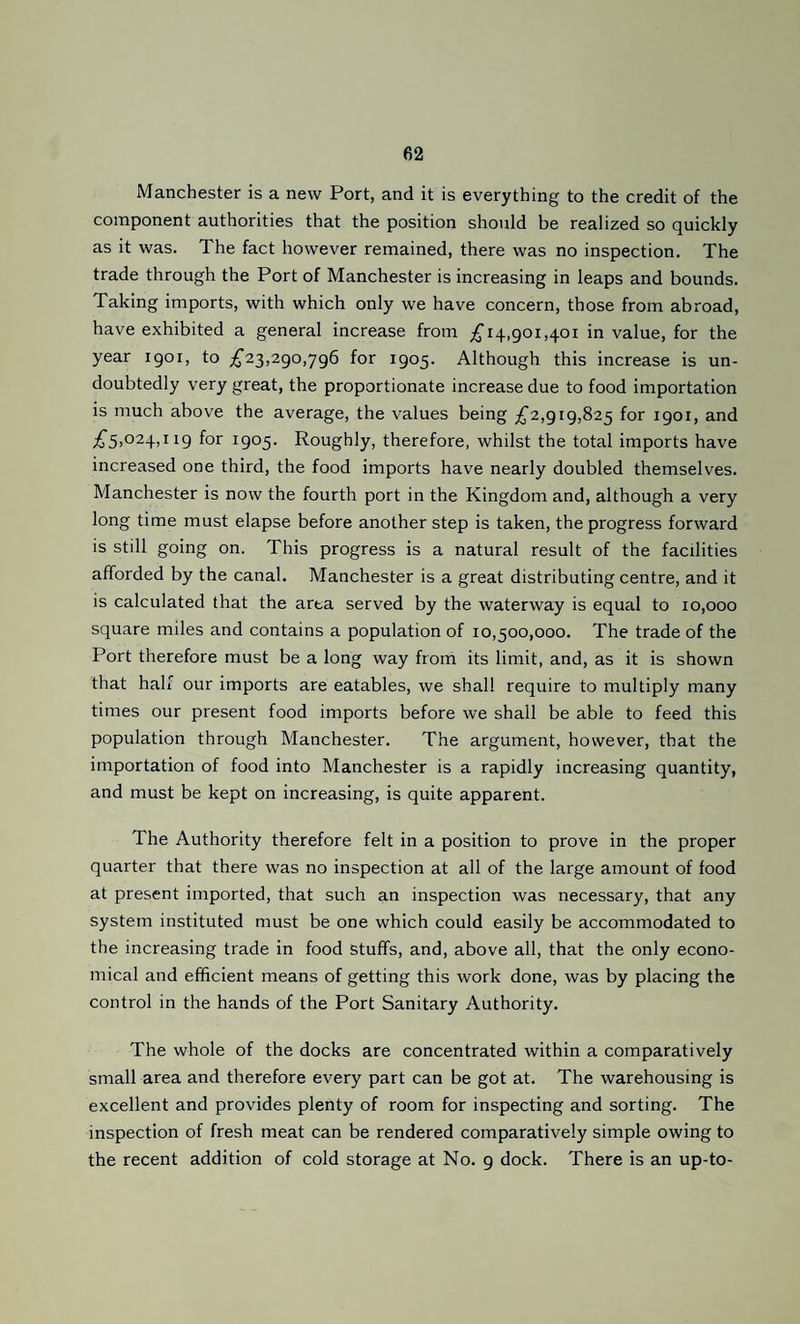 Manchester is a new Port, and it is everything to the credit of the component authorities that the position should be realized so quickly as it was. The fact however remained, there was no inspection. The trade through the Port of Manchester is increasing in leaps and bounds. Taking imports, with which only we have concern, those from abroad, have exhibited a general increase from £14,901,401 in value, for the year 1901, to £23,290,796 for 1905. Although this increase is un¬ doubtedly very great, the proportionate increase due to food importation is much above the average, the values being £2,919,825 for 1901, and ;6^5)024,H9 for 1905. Roughly, therefore, whilst the total imports have increased one third, the food imports have nearly doubled themselves. Manchester is now the fourth port in the Kingdom and, although a very long time must elapse before another step is taken, the progress forward is still going on. This progress is a natural result of the facilities afforded by the canal. Manchester is a great distributing centre, and it is calculated that the area served by the waterway is equal to 10,000 square miles and contains a population of 10,500,000. The trade of the Port therefore must be a long way from its limit, and, as it is shown that hah'' our imports are eatables, we shall require to multiply many times our present food imports before we shall be able to feed this population through Manchester. The argument, however, that the importation of food into Manchester is a rapidly increasing quantity, and must be kept on increasing, is quite apparent. The Authority therefore felt in a position to prove in the proper quarter that there was no inspection at all of the large amount of food at present imported, that such an inspection was necessary, that any system instituted must be one which could easily be accommodated to the increasing trade in food stuffs, and, above all, that the only econo¬ mical and efficient means of getting this work done, was by placing the control in the hands of the Port Sanitary Authority. The whole of the docks are concentrated within a comparatively small area and therefore every part can be got at. The warehousing is excellent and provides plenty of room for inspecting and sorting. The inspection of fresh meat can be rendered comparatively simple owing to the recent addition of cold storage at No. 9 dock. There is an up-to-