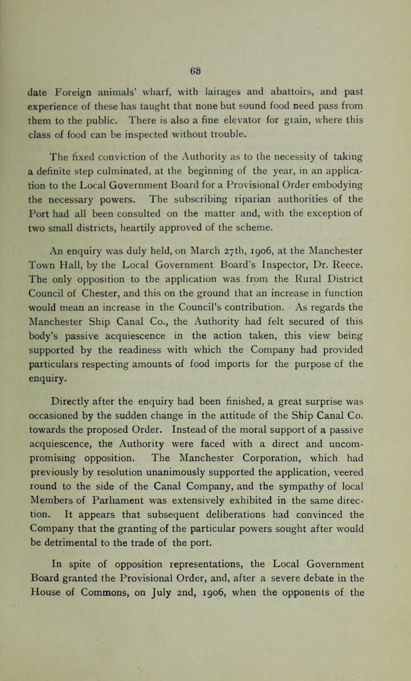 date Foreign animals’ wliarf, with lairages and abattoirs, and past experience of these has taught that none but sound food need pass from them to the public. There is also a fine elevator for grain, where this class of food can be inspected without trouble. The fixed conviction of the Authority as to the necessity of taking a definite step culminated, at the beginning of the year, in an applica¬ tion to the Local Government Board for a Provisional Order embodying the necessary powers. The subscribing riparian authorities of the Port had all been consulted on the matter and, with the exception of two small districts, heartily approved of the scheme. An enquiry was duly held, on March 27th, 1906, at the Manchester Town Hall, by the Local Government Board’s Inspector, Dr. Reece. The only opposition to the application was from the Rural District Council of Chester, and this on the ground that an increase in function would mean an increase in the Council’s contribution. As regards the Manchester Ship Canal Co., the Authority had felt secured of this body’s passive acquiescence in the action taken, this view being supported by the readiness with which the Company had provided particulars respecting amounts of food imports for the purpose of the enquiry. Directly after the enquiry had been finished, a great surprise was occasioned by the sudden change in the attitude of the Ship Canal Co. towards the proposed Order. Instead of the moral support of a passive acquiescence, the Authority were faced with a direct and uncom¬ promising opposition. The Manchester Corporation, which had previously by resolution unanimously supported the application, veered round to the side of the Canal Company, and the sympathy of local Members of Parliament was extensively exhibited in the same direc¬ tion. It appears that subsequent deliberations had convinced the Company that the granting of the particular powers sought after would be detrimental to the trade of the port. In spite of opposition representations, the Local Government Board granted the Provisional Order, and, after a severe debate in the House of Commons, on July and, 1906, when the opponents of the