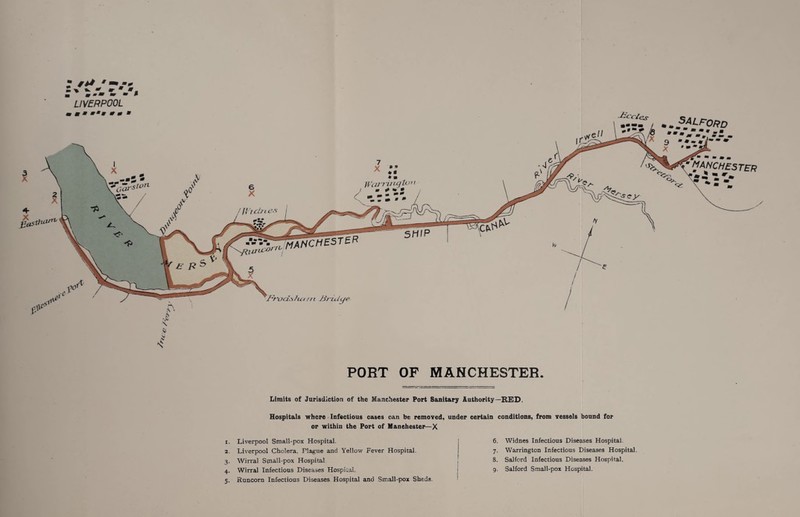 ■ ' m-m ~ rn M LIVERPOOL -^C'C'/cS' --r-/ ...s.ALfrORD A q m m m 0 • m MANCHESTER v ^ ■ \ .4) PORT OF MANCHESTER. Limits of Jurisdiction of the Manchester Port Sanitary Authority—RED. Hospitals where Infectious cases can be removed, uuder certain conditions, from vessels bound for or within the Port of Manchester—X r. Liverpool Small-pox Hospital. 2. Liverpool Cholera. Plague and Yellow Fever Hospital. 3. Wirral Small-pox Hospital 4. Wirral Infectious Diseases Hospital. 5. Runcorn Infectious Diseases Hospital and Small-pox Sheds. 6. Widnes Infectious Diseases Hospital. 7. Warrington Infectious Diseases Hospital. 8. Salford Infectious Diseases Hospital. 9. Salford Small-pox Hospital.