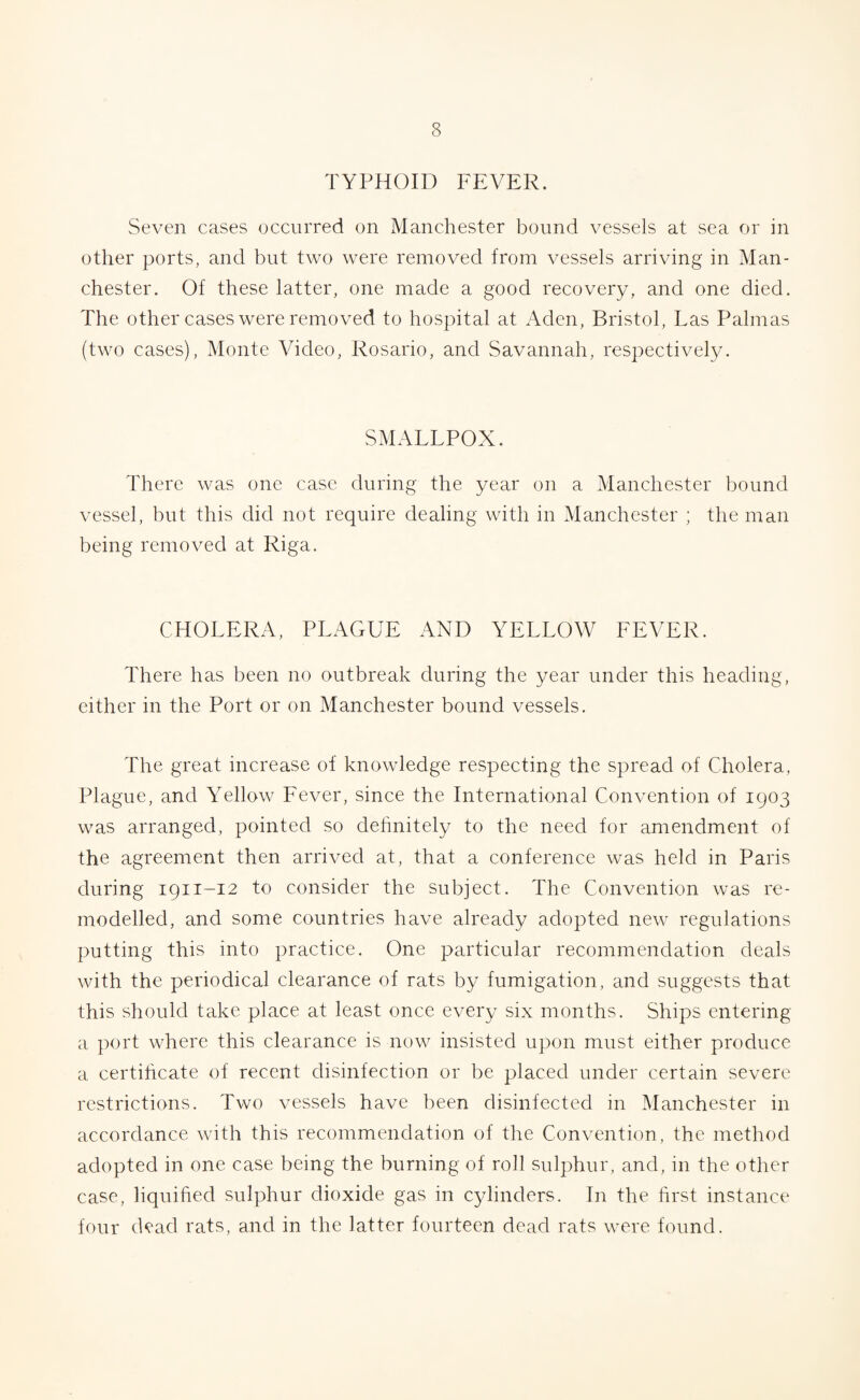 TYPHOID FEVER. Seven cases occurred on Manchester bound vessels at sea or in other ports, and but two were removed from vessels arriving in Man¬ chester. Of these latter, one made a good recovery, and one died. The other cases were removed to hospital at Aden, Bristol, Las Palmas (two cases), Monte Video, Rosario, and Savannah, respectively. SMALLPOX. There was one case during the year on a Manchester bound vessel, but this did not require dealing with in Manchester ; the man being removed at Riga. CHOLERA, PLAGUE AND YELLOW FEVER. There has been no outbreak during the year under this heading, either in the Port or on Manchester bound vessels. The great increase of knowledge respecting the spread of Cholera, Plague, and Yellow Fever, since the International Convention of 1903 was arranged, pointed so definitely to the need for amendment of the agreement then arrived at, that a conference was held in Paris during 1911-12 to consider the subject. The Convention was re¬ modelled, and some countries have already adopted new regulations putting this into practice. One particular recommendation deals with the periodical clearance of rats by fumigation, and suggests that this should take place at least once every six months. Ships entering a port where this clearance is now insisted upon must either produce a certificate of recent disinfection or be placed under certain severe restrictions. Two vessels have been disinfected in Manchester in accordance with this recommendation of the Convention, the method adopted in one case being the burning of roll sulphur, and, in the other case, liquified sulphur dioxide gas in cylinders. In the first instance four dead rats, and in the latter fourteen dead rats were found.