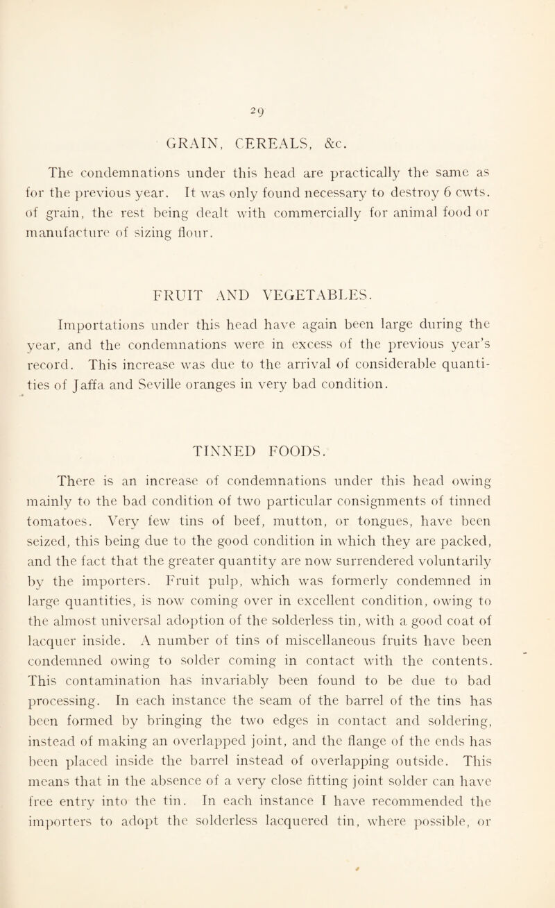 GRAIN, CEREALS, &c. The condemnations under this head are practically the same as for the previous year. It was only found necessary to destroy 6 cwts. of grain, the rest being dealt with commercially for animal food or manufacture of sizing flour. FRUIT AND VEGETABLES. Importations under this head have again been large during the year, and the condemnations were in excess of the previous year’s record. This increase was due to the arrival of considerable quanti¬ ties of Jaffa and Seville oranges in very bad condition. TINNED FOODS. There is an increase of condemnations under this head owing mainly to the bad condition of two particular consignments of tinned tomatoes. Very few tins of beef, mutton, or tongues, have been seized, this being due to the good condition in which they are packed, and the fact that the greater quantity are now surrendered voluntarily by the importers. Fruit pulp, which was formerly condemned in large quantities, is now coming over in excellent condition, owing to the almost universal adoption of the solderless tin, with a good coat of lacquer inside. A number of tins of miscellaneous fruits have been condemned owing to solder coming in contact with the contents. This contamination has invariably been found to be due to bad processing. In each instance the seam of the barrel of the tins has been formed by bringing the two edges in contact and soldering, instead of making an overlapped joint, and the flange of the ends has been placed inside the barrel instead of overlapping outside. This means that in the absence of a very close fitting joint solder can have free entry into the tin. In each instance I have recommended the importers to adopt the solderless lacquered tin, where possible, or