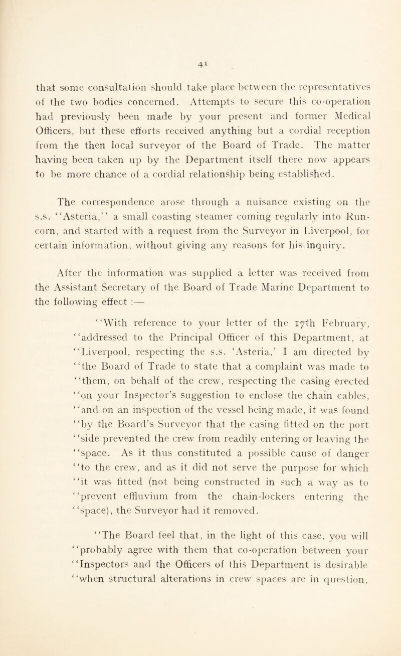 4 L that some consultation should take place between the representatives of the two bodies concerned. Attempts to secure this co-operation had previously been made by your present and former Medical Officers, but these efforts received anything but a cordial reception from the then local surveyor of the Board of Trade. The matter having been taken up by the Department itself there now appears to be more chance of a cordial relationship being established. The correspondence arose through a nuisance existing on the s.s. “Asteria,” a small coasting steamer coming regularly into Run¬ corn, and started with a request from the Surveyor in Liverpool, for certain information, without giving any reasons for his inquiry. After the information was supplied a letter was received from the Assistant Secretary of the Board of Trade Marine Department to the following effect '‘With reference to your letter of the 17th February, “addressed to the Principal Officer of this Department, at “Liverpool, respecting the s.s. ‘Asteria,’ I am directed by “the Board of Trade to state that a complaint was made to “them, on behalf of the crew, respecting the casing erected ‘ ‘on your Inspector’s suggestion to enclose the chain cables, “and on an inspection of the vessel being made, it was found “by the Board’s Surveyor that the casing fitted on the port ‘ ‘side prevented the crew from readily entering or leaving the “space. As it thus constituted a possible cause of danger “to the crew, and as it did not serve the purpose for which “it was lifted (not being constructed in such a way as to “prevent effluvium from the chain-lockers entering the “space), the Surveyor had it removed. “The Board feel that, in the light of this case, you will “probably agree with them that co-operation between your “Inspectors and the Officers of this Department is desirable “when structural alterations in crew spaces are in question,