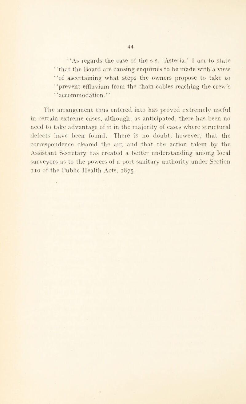 “As regards the case of the s.s. ‘Asteria,’ I am to state ‘ ‘that the Board are causing enquiries to be made with a view “of ascertaining what steps the owners propose to take to “prevent effluvium from the chain cables reaching the crew’s ‘ ‘accommodation.’ ’ The arrangement thus entered into has proved extremely useful in certain extreme cases, although, as anticipated, there has been no need to take advantage of it in the majority of cases where structural defects have been found. There is no doubt, however, that the correspondence cleared the air, and that the action taken by the Assistant Secretary has created a better understanding among local surveyors as to the powers of a port sanitary authority under Section no of the Public Health Acts, 1875.