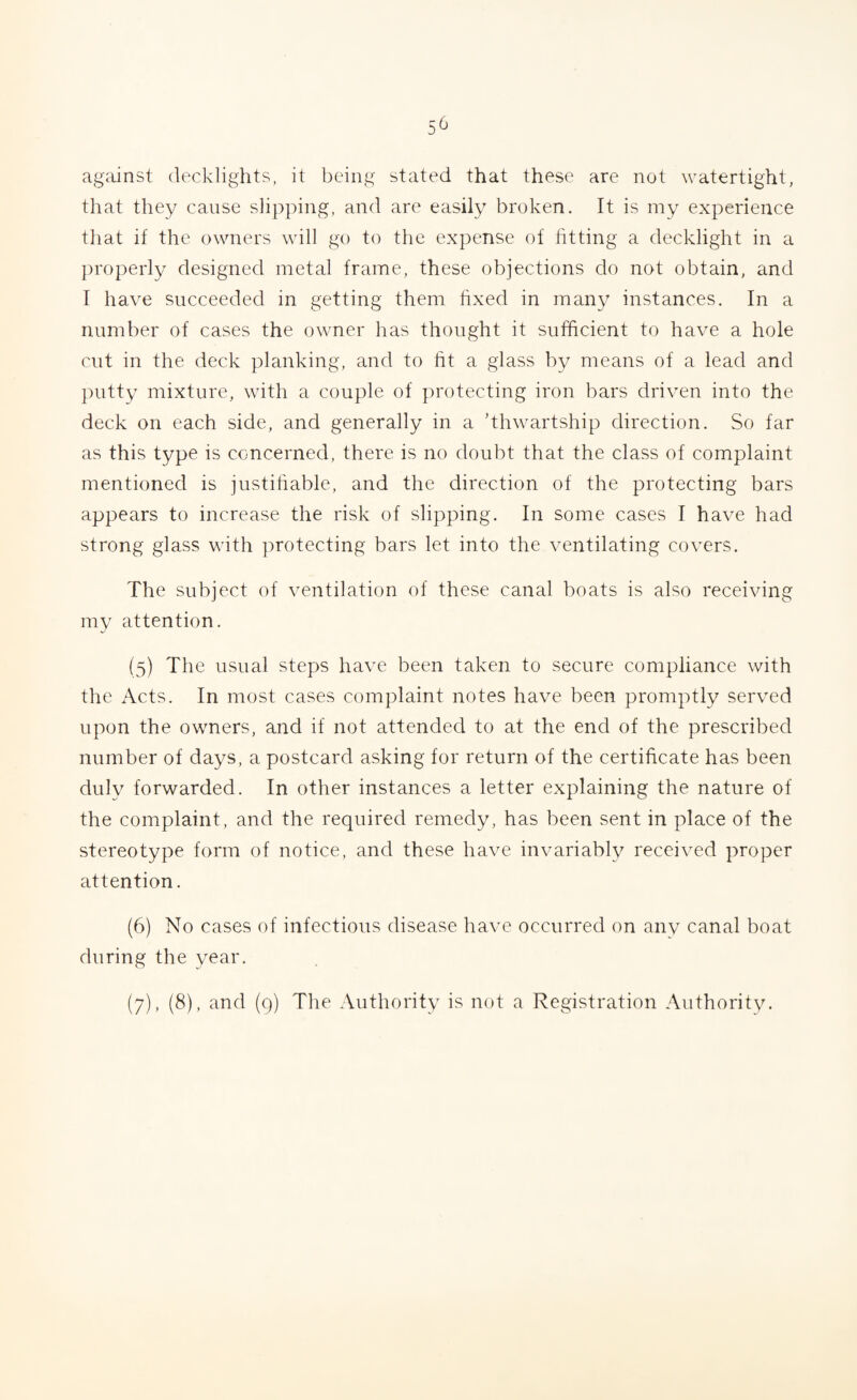 against decklights, it being stated that these are not watertight, that they cause slipping, and are easily broken. It is my experience that if the owners will go to the expense of fitting a decklight in a properly designed metal frame, these objections do not obtain, and I have succeeded in getting them fixed in many instances. In a number of cases the owner has thought it sufficient to have a hole cut in the deck planking, and to fit a glass by means of a lead and putty mixture, with a couple of protecting iron bars driven into the deck on each side, and generally in a ’thwartship direction. So far as this type is concerned, there is no doubt that the class of complaint mentioned is justifiable, and the direction of the protecting bars appears to increase the risk of slipping. In some cases I have had strong glass with protecting bars let into the ventilating covers. The subject of ventilation of these canal boats is also receiving my attention. (5) The usual steps have been taken to secure compliance with the Acts. In most cases complaint notes have been promptly served upon the owners, and if not attended to at the end of the prescribed number of days, a postcard asking for return of the certificate has been duly forwarded. In other instances a letter explaining the nature of the complaint, and the required remedy, has been sent in place of the stereotype form of notice, and these have invariably received proper attention. (6) No cases of infectious disease have occurred on any canal boat during the year. (7) , (8), and (9) The Authority is not a Registration Authority.