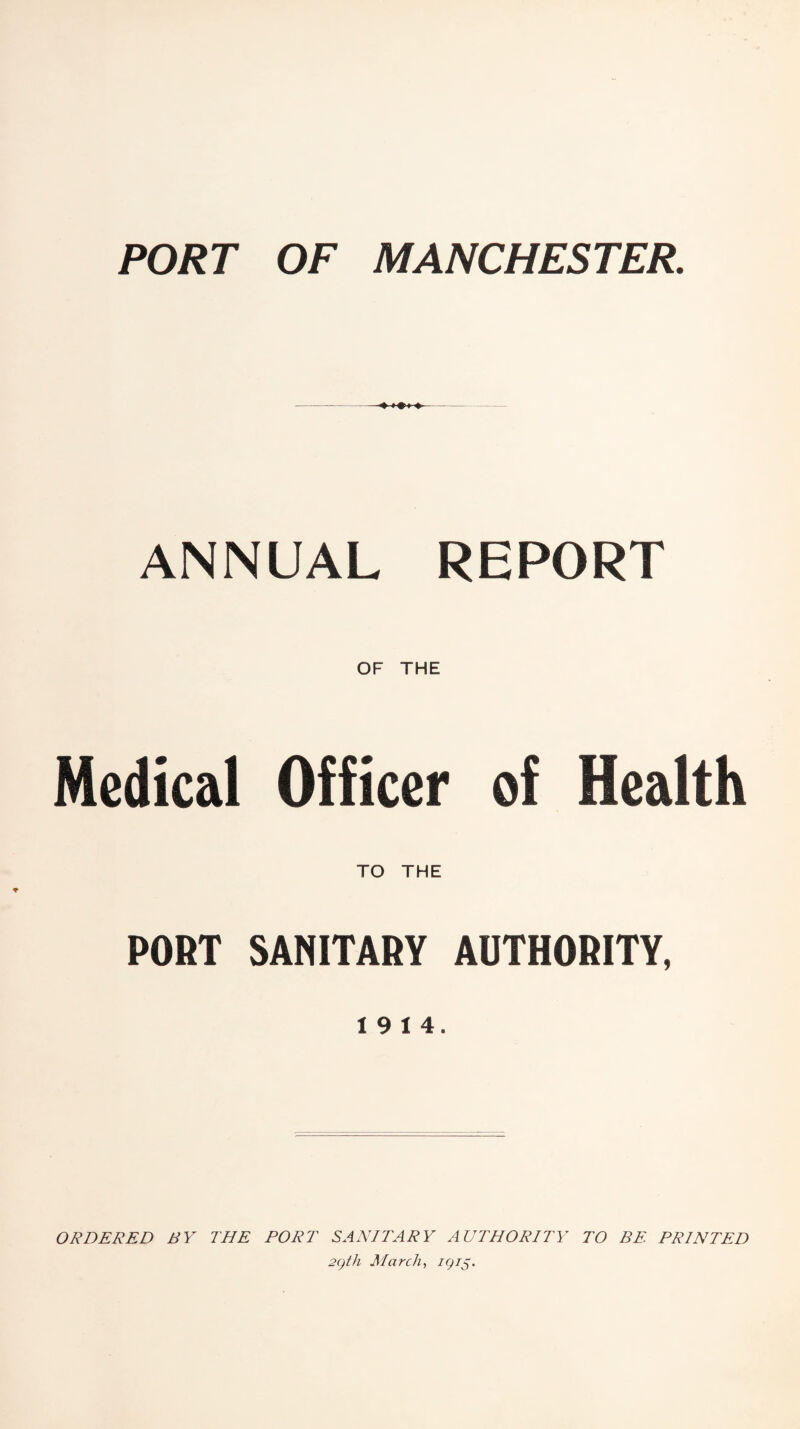 PORT OF MANCHESTER. ANNUAL REPORT OF THE Medical Officer of Health TO THE PORT SANITARY AUTHORITY, 19 14. ORDERED BY THE PORT SANITARY AUTHORITY TO BE PRINTED 2gth March, igi$.