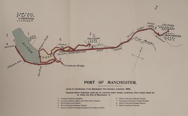 9 X : *>*• -- ;» :: : V, L/VE/?f>OOL Oarst°n WANCHk* I tR PORT OF MANCHESTER. Limits of Jurisdiction of the Manchester Port Sanitary Authority—RED. Hospitals where Infectious cases can be removed, under certain conditions, from vessels bound for or within the Port of Manchester—X 1. 2, 3 4 5 Liverpool Small-pox Hospital, Liverpool Cholera, Plague and Yellow Fever Hospital, Wirrall Small-pox Hospital. Wirral Infections Diseases Hospital Runcorn Infectious Diseases Hospital and Small-pox Sheds. 6. Widnes Infectious Diseases Hospital. 7. Warrington Infectious Diseases Hospital. 8. Salford Infections Diseases Hospital 9. Salford Small-pox Hospital.