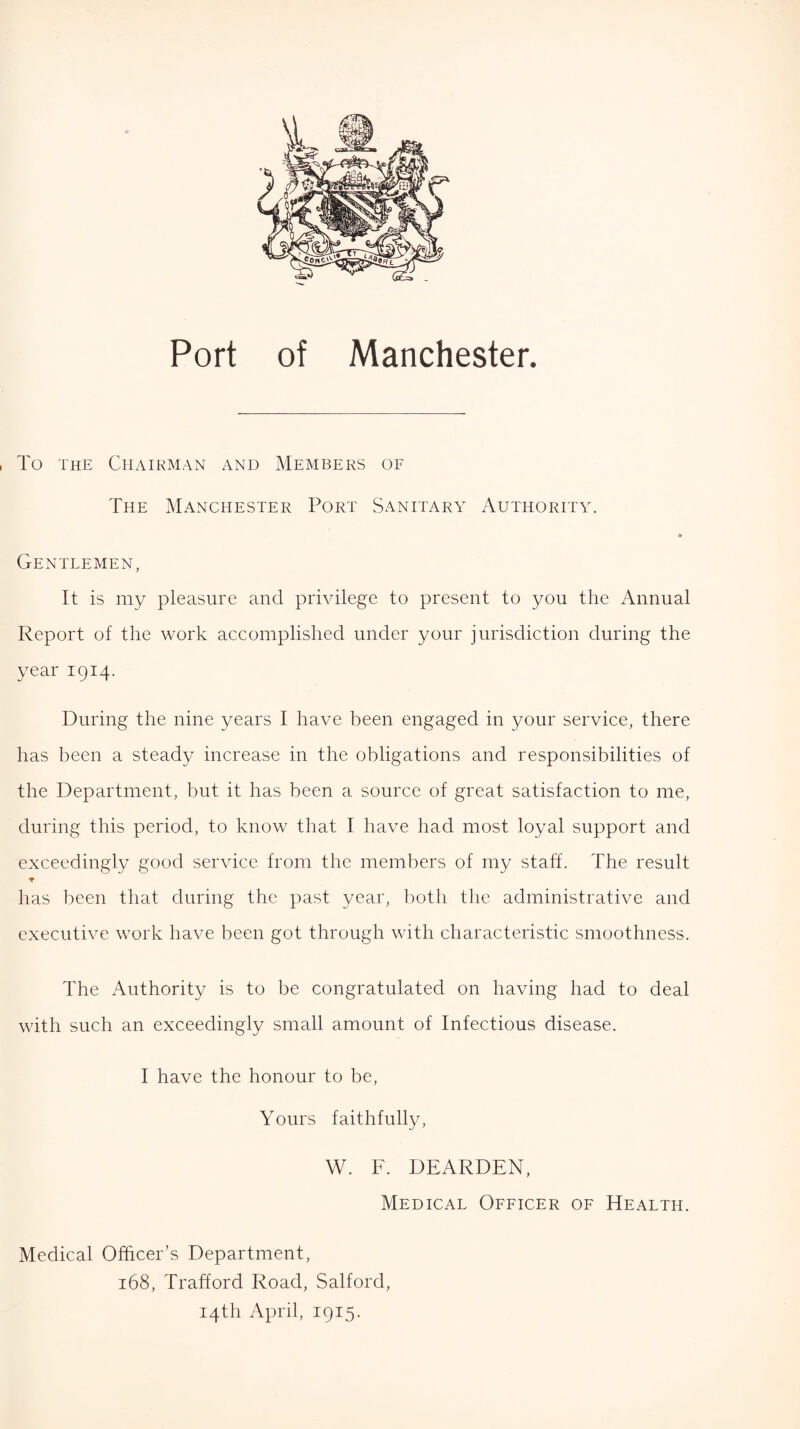 To the Chairman and Members of The Manchester Port Sanitary Authority. Gentlemen, It is my pleasure and privilege to present to you the Annual Report of the work accomplished under your jurisdiction during the year 1914. During the nine years I have been engaged in your service, there has been a steady increase in the obligations and responsibilities of the Department, but it has been a source of great satisfaction to me, during this period, to know that I have had most loyal support and exceedingly good service from the members of my staff. The result * has been that during the past year, both the administrative and executive work have been got through with characteristic smoothness. The Authority is to be congratulated on having had to deal with such an exceedingly small amount of Infectious disease. I have the honour to be, Yours faithfully, W. F. DEARDEN, Medical Officer of Health. Medical Officer’s Department, 168, Trafford Road, Salford, 14th April, 1915.