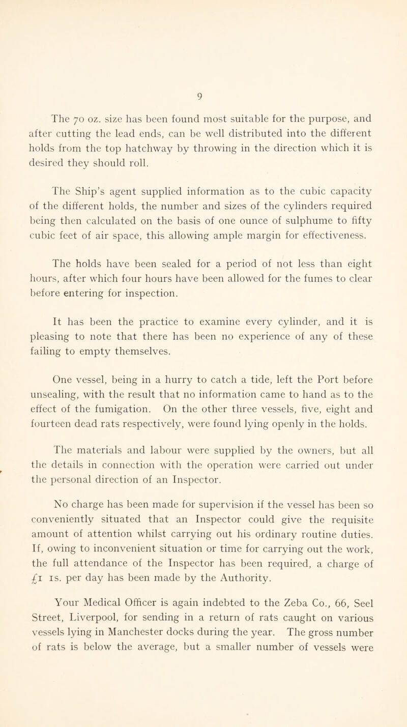 The 7o oz. size has been found most suitable for the purpose, and after cutting the lead ends, can be well distributed into the different holds from the top hatchway by throwing in the direction which it is desired they should roll. The Ship’s agent supplied information as to the cubic capacity of the different holds, the number and sizes of the cylinders required being then calculated on the basis of one ounce of sulphume to fifty cubic feet of air space, this allowing ample margin for effectiveness. The holds have been sealed for a period of not less than eight hours, after which four hours have been allowed for the fumes to clear before entering for inspection. It has been the practice to examine every cylinder, and it is pleasing to note that there has been no experience of any of these failing to empty themselves. One vessel, being in a hurry to catch a tide, left the Port before unsealing, with the result that no information came to hand as to the effect of the fumigation. On the other three vessels, five, eight and fourteen dead rats respectively, were found lying openly in the holds. The materials and labour were supplied by the owners, but all the details in connection with the operation were carried out under the personal direction of an Inspector. No charge has been made for supervision if the vessel has been so conveniently situated that an Inspector could give the requisite amount of attention whilst carrying out his ordinary routine duties. If, owing to inconvenient situation or time for carrying out the work, the full attendance of the Inspector has been required, a charge of £i is. per day has been made by the Authority. Your Medical Officer is again indebted to the Zeba Co., 66, Seel Street, Liverpool, for sending in a return of rats caught on various vessels lying in Manchester docks during the year. The gross number of rats is below the average, but a smaller number of vessels were