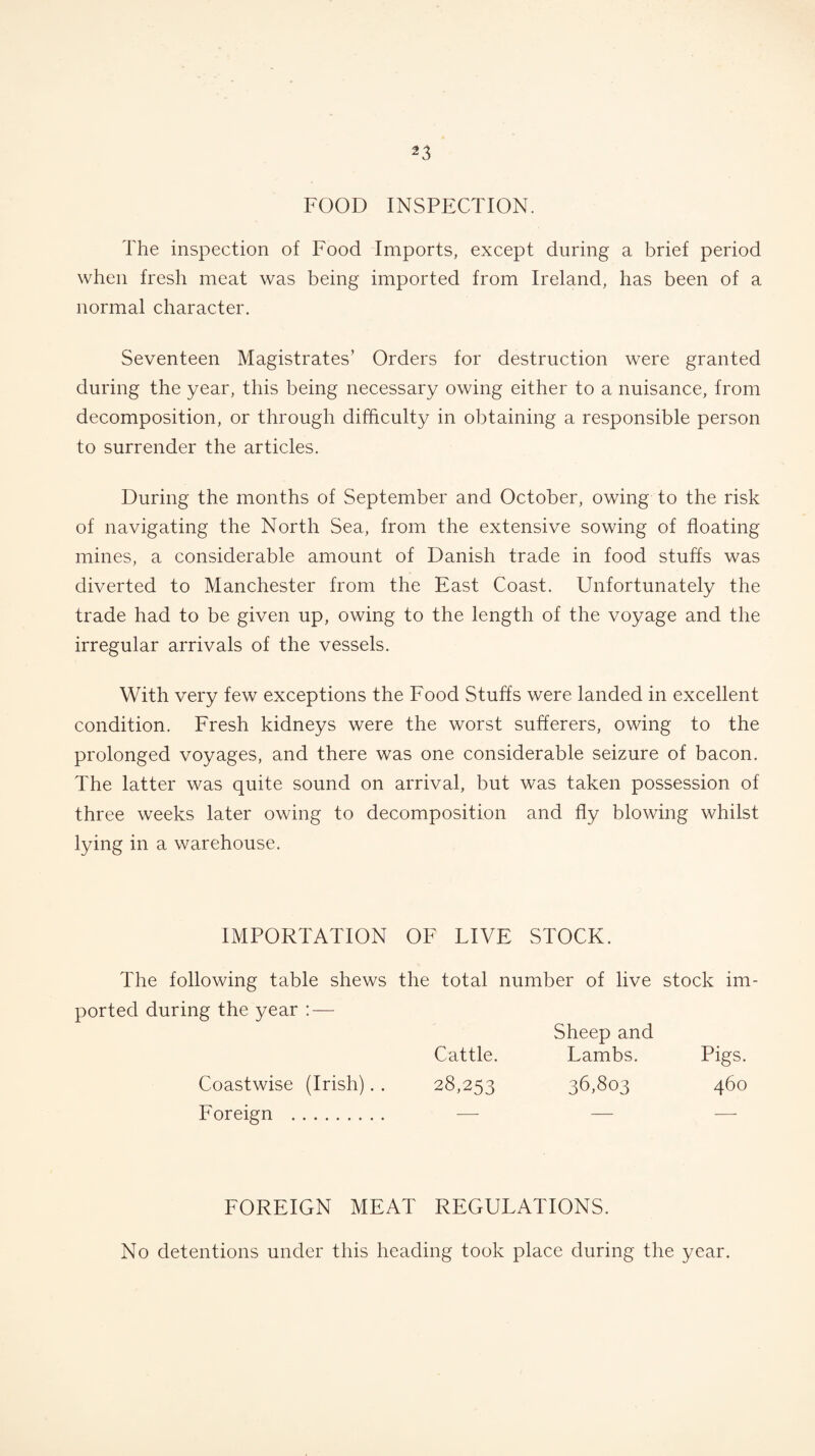 FOOD INSPECTION. The inspection of Food Imports, except during a brief period when fresh meat was being imported from Ireland, has been of a normal character. Seventeen Magistrates’ Orders for destruction were granted during the year, this being necessary owing either to a nuisance, from decomposition, or through difficulty in obtaining a responsible person to surrender the articles. During the months of September and October, owing to the risk of navigating the North Sea, from the extensive sowing of floating mines, a considerable amount of Danish trade in food stuffs was diverted to Manchester from the East Coast. Unfortunately the trade had to be given up, owing to the length of the voyage and the irregular arrivals of the vessels. With very few exceptions the Food Stuffs were landed in excellent condition. Fresh kidneys were the worst sufferers, owing to the prolonged voyages, and there was one considerable seizure of bacon. The latter was quite sound on arrival, but was taken possession of three weeks later owing to decomposition and fly blowing whilst lying in a warehouse. IMPORTATION OF LIVE STOCK. The following table shews the total number of live stock im ported during the year : — Coastwise (Irish). . Foreign . Sheep and Cattle. Lambs. Pigs. 28,253 36,803 460 FOREIGN MEAT REGULATIONS. No detentions under this heading took place during the year.