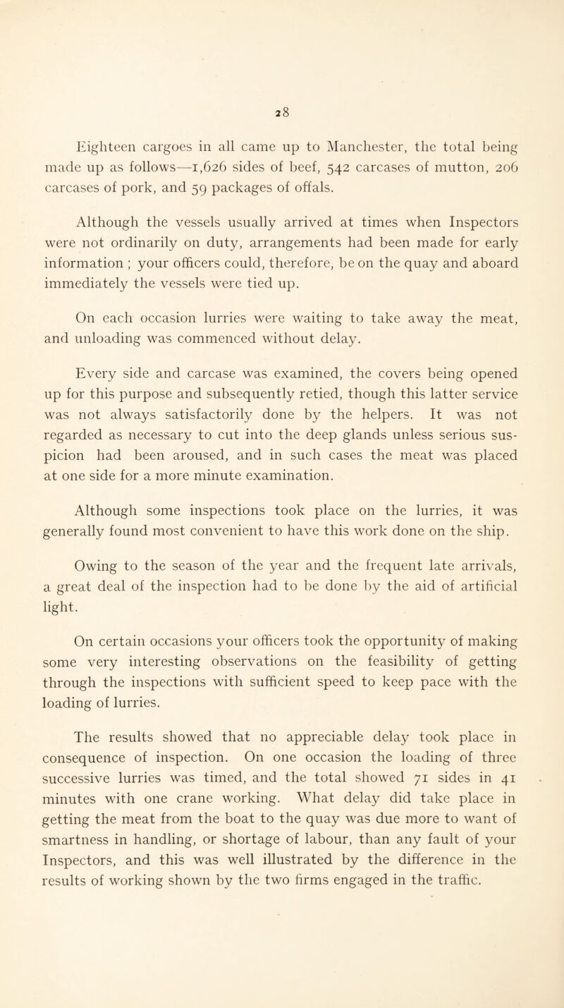 Eighteen cargoes in all came up to Manchester, the total being made up as follows—1,626 sides of beef, 542 carcases of mutton, 206 carcases of pork, and 59 packages of offals. Although the vessels usually arrived at times when Inspectors were not ordinarily on duty, arrangements had been made for early information ; your officers could, therefore, be on the quay and aboard immediately the vessels were tied up. On each occasion lurries were waiting to take away the meat, and unloading was commenced without delay. Every side and carcase was examined, the covers being opened up for this purpose and subsequently retied, though this latter service was not always satisfactorily done by the helpers. It was not regarded as necessary to cut into the deep glands unless serious sus¬ picion had been aroused, and in such cases the meat was placed at one side for a more minute examination. Although some inspections took place on the lurries, it was generally found most convenient to have this work done on the ship. Owing to the season of the year and the frequent late arrivals, a great deal of the inspection had to be done by the aid of artificial light. On certain occasions your officers took the opportunity of making some very interesting observations on the feasibility of getting through the inspections with sufficient speed to keep pace with the loading of lurries. The results showed that no appreciable delay took place in consequence of inspection. On one occasion the loading of three successive lurries was timed, and the total showed 71 sides in 41 minutes with one crane working. What delay did take place in getting the meat from the boat to the quay was due more to want of smartness in handling, or shortage of labour, than any fault of your Inspectors, and this was well illustrated by the difference in the results of working shown by the two firms engaged in the traffic.