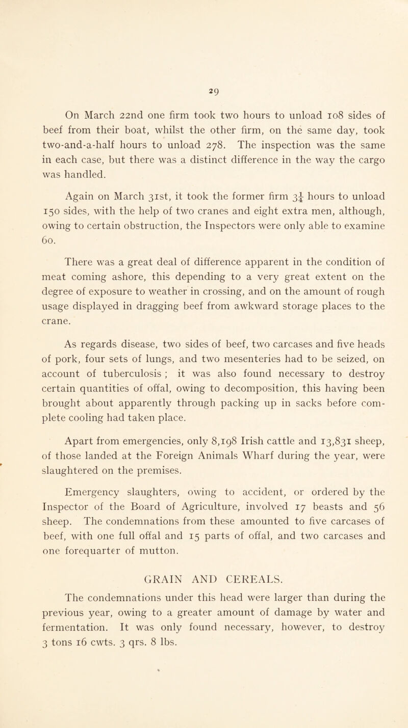 On March 22nd one firm took two hours to unload 108 sides of beef from their boat, whilst the other firm, on the same day, took two-and-adialf hours to unload 278. The inspection was the same in each case, but there was a distinct difference in the way the cargo was handled. Again on March 31st, it took the former firm 3J- hours to unload 150 sides, with the help of two cranes and eight extra men, although, owing to certain obstruction, the Inspectors were only able to examine 60. There was a great deal of difference apparent in the condition of meat coming ashore, this depending to a very great extent on the degree of exposure to weather in crossing, and on the amount of rough usage displayed in dragging beef from awkward storage places to the crane. As regards disease, two sides of beef, two carcases and five heads of pork, four sets of lungs, and two mesenteries had to be seized, on account of tuberculosis ; it was also found necessary to destroy certain quantities of offal, owing to decomposition, this having been brought about apparently through packing up in sacks before com¬ plete cooling had taken place. Apart from emergencies, only 8,198 Irish cattle and 13,831 sheep, of those landed at the Foreign Animals Wharf during the year, were slaughtered on the premises. Emergency slaughters, owing to accident, or ordered by the Inspector of the Board of Agriculture, involved 17 beasts and 56 sheep. The condemnations from these amounted to five carcases of beef, with one full offal and 15 parts of offal, and two carcases and one forequarter of mutton. GRAIN AND CEREALS. The condemnations under this head were larger than during the previous year, owing to a greater amount of damage by water and fermentation. It was only found necessary, however, to destroy 3 tons 16 cwts. 3 qrs. 8 lbs.