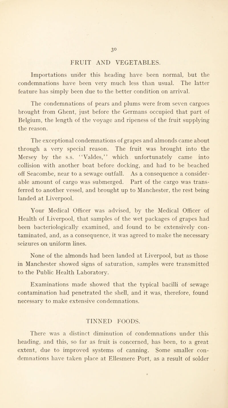 3° FRUIT AND VEGETABLES. Importations under this heading have been normal, but the condemnations have been very much less than usual. The latter feature has simply been due to the better condition on arrival. The condemnations of pears and plums were from seven cargoes brought from Ghent, just before the Germans occupied that part of Belgium, the length of the voyage and ripeness of the fruit supplying the reason. The exceptional condemnations of grapes and almonds came about through a very special reason. The fruit was brought into the Mersey by the s.s. ‘ ‘Valdes,” which unfortunately came into collision with another boat before docking, and had to be beached off Seacombe, near to a sewage outfall. As a consequence a consider¬ able amount of cargo was submerged. Part of the cargo was trans¬ ferred to another vessel, and brought up to Manchester, the rest being landed at Liverpool. Your Medical Officer was advised, by the Medical Officer of Health of Liverpool, that samples of the wet packages of grapes had been bacteriologically examined, and found to be extensively con¬ taminated, and, as a consequence, it was agreed to make the necessary seizures on uniform lines. None of the almonds had been landed at Liverpool, but as those in Manchester showed signs of saturation, samples were transmitted to the Public Health Laboratory. Examinations made showed that the typical bacilli of sewage contamination had penetrated the shell, and it was, therefore, found necessary to make extensive condemnations. TINNED FOODS. There was a distinct diminution of condemnations under this heading, and this, so far as fruit is concerned, has been, to a great extent, due to improved systems of canning. Some smaller con¬ demnations have taken place at Ellesmere Port, as a result of solder