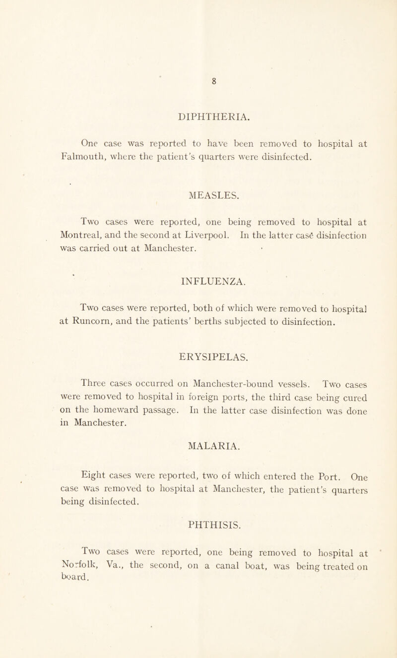 DIPHTHERIA. One case was reported to have been removed to hospital at Falmouth, where the patient's quarters were disinfected. MEASLES. Two cases were reported, one being removed to hospital at Montreal, and the second at Liverpool. In the latter case disinfection was carried out at Manchester. INFLUENZA. Two cases were reported, both of which were removed to hospital at Runcorn, and the patients' berths subjected to disinfection. ERYSIPELAS. Three cases occurred on Manchester-bound vessels. Two cases were removed to hospital in foreign ports, the third case being cured on the homeward passage. In the latter case disinfection was done in Manchester. MALARIA. Eight cases were reported, two of which entered the Port. One case was removed to hospital at Manchester, the patient's quarters being disinfected. PHTHISIS. Two cases were reported, one being removed to hospital at Norfolk, Va., the second, on a canal boat, was being treated on board.