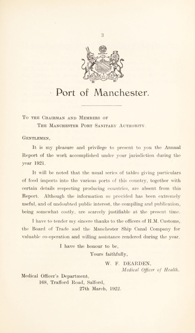 Port of Manchester. To the Chairman and Members of The Manchester Port Sanitary Authority. Gentlemen, It is my pleasure and privilege to present to you the Annual Report of the work accomplished under your jurisdiction during the year 1921. It will be noted that the usual series of tables giving particulars of food imports into the various ports of this country, together with certain details respecting producing countries, are absent from this Report. Although the information so provided has been extremely useful, and of undoubted public interest, the compiling and publication, being somewhat costly, are scarcely justifiable at the present time. I have to tender my sincere thanks to the officers of H.M. Customs, the Board of Trade and the Manchester Ship Canal Company for valuable co-operation and willing assistance rendered during the year. I have the honour to be, Yours faithfully, W. F. BEARDEN, Medical Officer of Health. Medical Officer’s Department, 168, Trafford Road, Salford, 27th March, 1922.