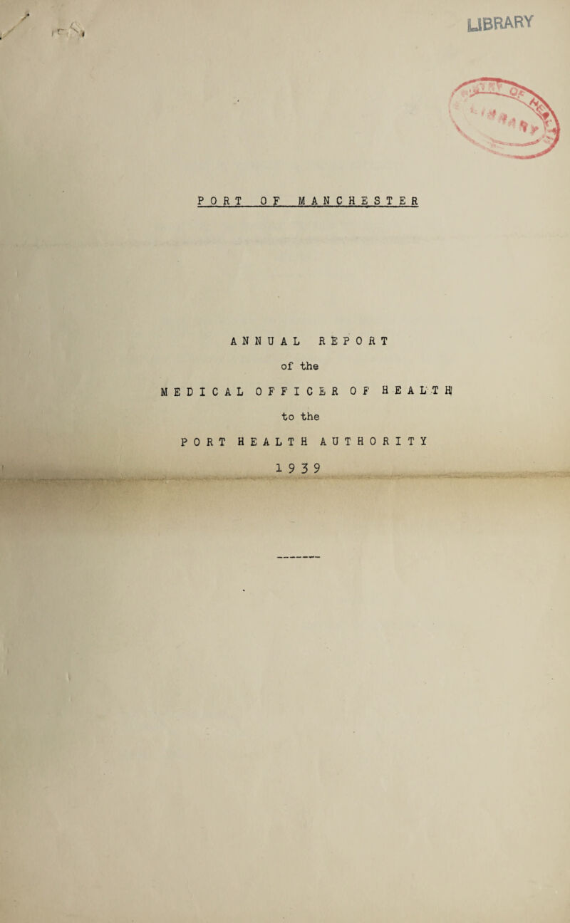 LIBRARY PORT OF MANCHESTER ANNUAL REPORT of the MEDICAL OFFICER OF HEALTH to the PORT HEALTH AUTHORITY 19 3 9 $us; -w ■ :-VTu - . __ :y j . i v ;.c-- ' r 1 ‘•BH.