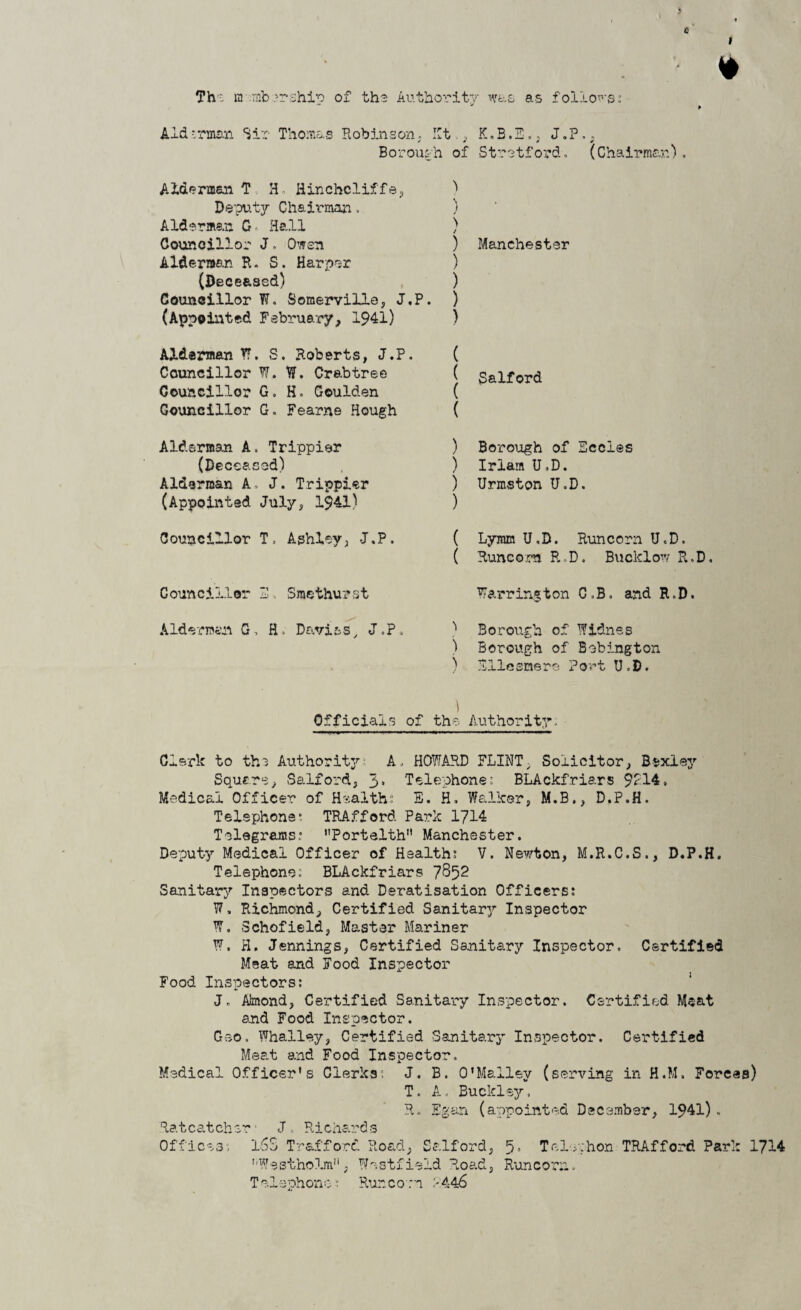 3 0 • * Th- a :rnb .5rship of the Authority was as follows i Aid.*rman Sir Thomas Robinson. lit., K.B.E,, J.P., Borough of Stretford. (Chairman). Alderman T H, Hinchcliffe, Deputy Chairman. Alderman G■ Hall Councillor J. Owen Alderman R. S. Harper (Deceased) Councillor W. Somerville, J.P. (Appointed February, 1941) ) j > / ) Manchester ) ) ) ) Alderman Y?, S. Roberts, J.P. Councillor W. W. Crabtree Councillor G, H. Goulden Councillor G. Fearne Hough ( | Salford ( Alderman A. Trippier (Deceased) Alderman A, J. Trippier (Appointed July, 1941) ) Borough of Eccles ) Iriam U.D. ) Urmston U.D. ) Councillor T, Aghley, J.P. ( Lymm U.D. Runcorn U.D. ( Runcorn R,D. Buclclow R.D. Councillor 3 Smethurst Warrington C.B. and R.D. Alderman G, H. Davits, J.P. ) Borough of Widnes ) Borough of Bebington ) Ellesmere Port U.D. 1 Officials of the Authority; Clerk to th3 Authoritj7 A. HOWARD FLINT; Solicitor, Bsxley Square, Salford, 3* Telephones BLAckfri&rs 9214. Medical Officer of Health:; E. H. Walker, M.B., D.P.H. Telephones TRAfford Park 1714 Telegrams: Portelth Manchester. Deputy Medical Officer of Health: V. Newton, M.R.C.S., D.P.H. Telephone: BLAckfriars 7852 Sanitary Inspectors and Deratisation Officers: W, Richmond, Certified Sanitary Inspector W, Schofield, Master Mariner W, H. Jennings, Certified Sanitary Inspector. Certified Meat and Food Inspector x 1 Food Inspectors: J» Almond, Certified Sanitary Inspector. Certified M$at and Food Inspector. Geo. Whalley, Certified Sanitary Inspector. Certified Meat and Food Inspector. Medical Officer’s Clerks: J. B. O’Malley (serving in H.M. Forces) T. A. Buckley. R. Egan (appointed December, 1941). Ratcatcher' J. Richards Offices: 16S Trafford Road, Salford, 5. Tel.ehon TRAfford Park 1714 ’’Westholm, Westfield Road, Runcorn. Telephone: Runcorn 2446