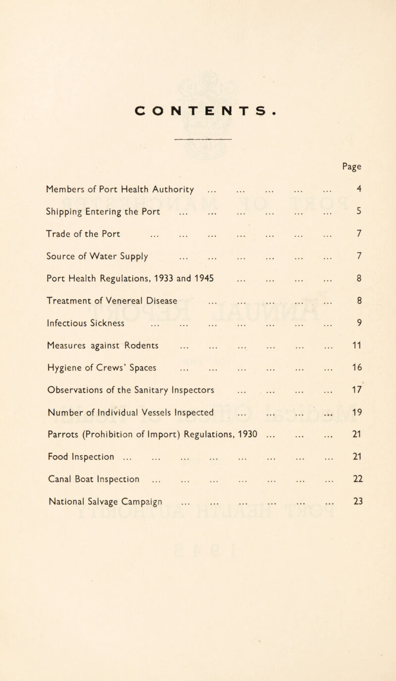 CONTENTS. Members of Port Health Authority Shipping Entering the Port Trade of the Port Source of Water Supply Port Health Regulations, 1933 and 1945 Treatment of Venereal Disease Infectious Sickness Measures against Rodents Hygiene of Crews’ Spaces Observations of the Sanitary Inspectors Number of Individual Vessels Inspected Parrots (Prohibition of Import) Regulations, 1930 Food Inspection ... Canal Boat Inspection National Salvage Campaign