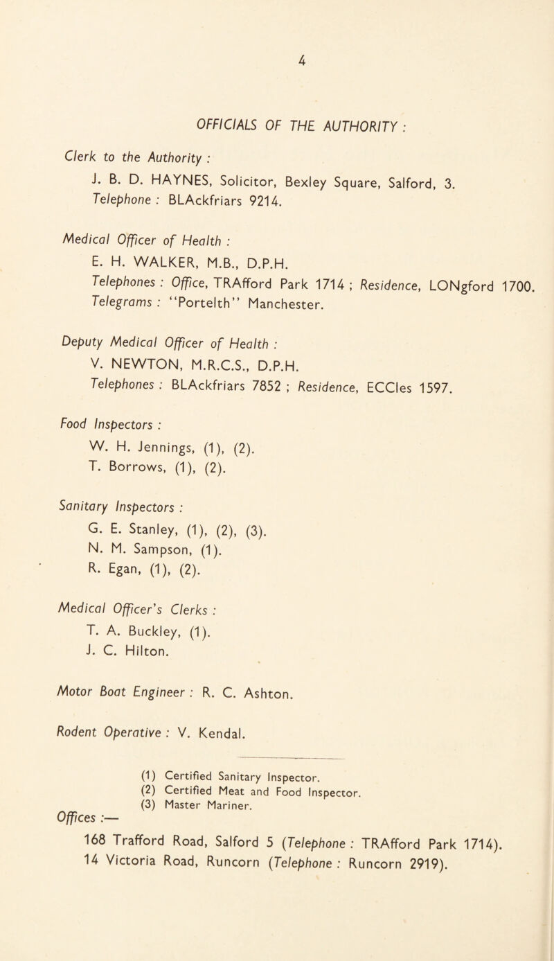 OFFICIALS OF THE AUTHORITY : Clerk to the Authority : J. B. D. HAYNES, Solicitor, Bexley Square, Salford, 3. Telephone : BLAckfriars 9214. Medical Officer of Health : E. H. WALKER, M.B., D.P.H. Telephones: Office, TRAfford Park 1714; Residence, LONgford 1700. Telegrams: “Portelth” Manchester. Deputy Medical Officer of Health : V. NEWTON, M.R.C.S., D.P.H. Telephones: BLAckfriars 7852; Residence, ECCIes 1597. Food Inspectors : W. H. Jennings, (1), (2). T. Borrows, (1), (2). Sanitary Inspectors : G. E. Stanley, (1), (2), (3). N. M. Sampson, (1). R. Egan, (1), (2). Medical Officer's Clerks : T. A. Buckley, (1). J. C. Hilton. Motor Boat Engineer : R. C. Ashton. Rodent Operative : V. Kendal. (1) Certified Sanitary Inspector. (2) Certified Meat and Food Inspector. (3) Master Mariner. Offices :— 168 Trafford Road, Salford 5 (Telephone : TRAfford Park 1714). 14 Victoria Road, Runcorn (Telephone : Runcorn 2919).