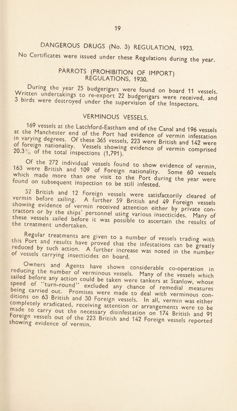 DANGEROUS DRUGS (No. 3) REGULATION, 1923. No Certificates were issued under these Regulations during the year. PARROTS (PROHIBITION OF IMPORT) REGULATIONS, 1930. wJ?Uring;h! fear 25 budgerigars were found on board 11 vessels, o . . ,en undertakings to re-export 22 budgerigars were received and 3 birds were destroyed under the supervision of the Inspectors VERMINOUS VESSELS. f t,169Mvessfls at t,le Latchford-Eastham end of the Canal and 196 vessels at tne Manchester end of the Port had evidence of vermin infestation in Varying egrees. Of these 365 vessels, 223 were British and 142 were 20 3°/®of the'-0?i^' VeSSSlS Mh™ing evidence of vermin comprised zu.o/0 of the total inspections (1,791). ^ 1/Cia ^ the 272 individual vessels found to show evidence of vermin 163 were British and 109 of Foreign nationality. Some 60 “is hich made more than one visit to the Port during the year were found on subsequent inspection to be still infested. 7 vermin 12 FA0r!iSn vessels were satisfactorily cleared of ermin before sailing. A further 59 British and 49 Foreign vessels tractors or'bvntCh h— attention either by prfvate con- these vessel^- lVhkPf personnel using various insecticides. Many of t^r^s;t“!dirJ5Sr,c was possib,e to ascertain the ^ this Pofr'a/n7eatITntu are giVen t0 a umber of vessels trading with reduced h ?SUltS have Proved the infestations can be f ready of vessels ycarUrCy ngCin0se f A,further, inc7ase was noted in the numbe? vessels carrying insecticides on board. redudn^Hfhe , Agen/S have shown considerable co-operation in reducing the number of verminous vessels. Many of the vessels which speed oV'Wn7 aCti°n,,could be taken were tankers at Stanlow, whose betng carried o r p eXC'uded a^ chance of ^medial measures dit ons In m R >• n r°T'^ScWere made to deal with verminous con- comple-eN^ad ?h,and 30 Foreign vessels. In all, vermin was either ,o ' n