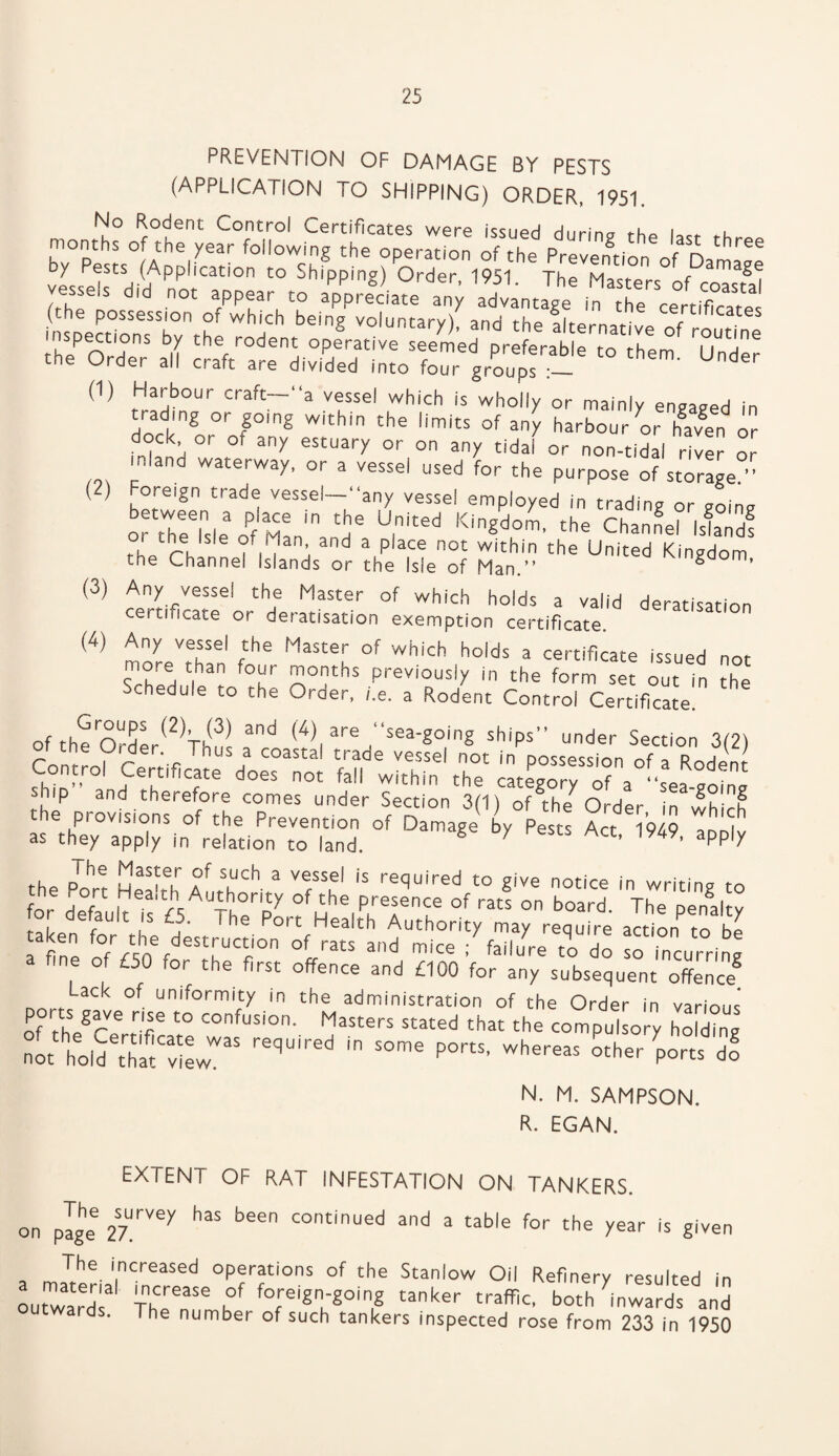 (2) PREVENTION OF DAMAGE BY PESTS (APPLICATION TO SHIPPING) ORDER, 1951. No Rodent Control Certificates were issued during t-hp months of the year following the operation of the Prevention of Dam^ oy Pests (Application to Shipping) Order 1951 Thp Maci- Damag<~ vessels did not appear to S' beiS .nd aii s“r^od?r-' “ Und 1,1 3i* Errors ; dock or or any estuary or on any tidal or non-tidal river or m.and waterway, or a vessel used for the purpose of storage ” Foreign trade vessel—“any vessel employed in trading or ?ointr OT“e?>l.*oPf Mmln>nd* U|nltd KlnSd,°1- ,h= Ch.nS.I l>la»df (3) Any vessel the Master of which holds a valid deratisation certificate or deratisation exemption certificate. in4) Any vessel the Master of which holds a certificate issued not more than four months previously in the form set out n the Schedule to the Order, he. a Rodent Control Certificate! of theOrder(2 Thu! Td TI are ,“Sea'g°,inS ships” under Section 3(2) r \ r- -c '^us a coast:a! trade vessel not in possession of a Rodpnt- shT’Tnfd°eS n0t M within the category of a “sea-going p and therefore comes under Section 3(1) of the Order in which the provisions of the Prevention of Damage by Pests Act 1949 aDn|v as they apply in relation to land. X ’ ’ appV the Port Hm'T a' TCh * VtSS!' 'S required to Sive notice in writing to for Vf Hea-th Authority of the presence of rats on board. The penalty taken f Y T _ihe. Port Health Authority may require actiorf to be a fine ofVcffoTlTf °n °LratS and mice ’ failure to do so incurring fine of £SU tor the first offence and £100 for any subsequent offence2 ack °[ uniformity in the administration of the Order in various ports gave rise to confusion. Masters stated that the compel o y hoZg l h.5e,«l»r p.r°, 2 N. M. SAMPSON. R. EGAN. EXTENT OF RAT INFESTATION ON TANKERS, on plge 27.rVey ^ ^ COntinued and a table for the year is given The increased operations of the Stanlow Oil Refinery resulted in outwards* ThTnT 1°' fofreiSn;SoinS tanker traffic, both inwards and . he number of such tankers inspected rose from 233 in 1950