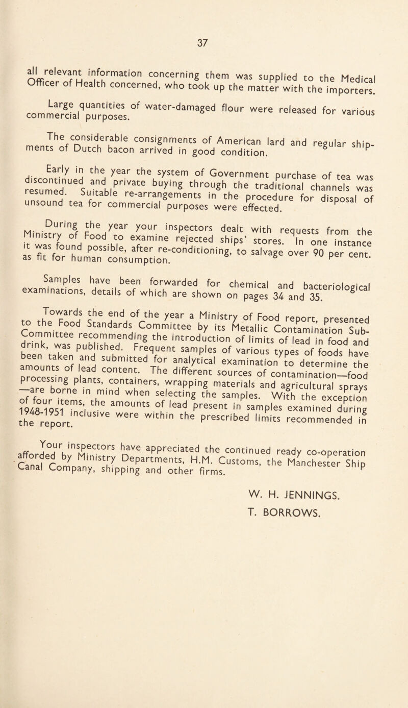 all re|evant information concerning them was supplied to the Medical fficer of Health concerned, who took up the matter with the importers. Large quantities of water-damaged flour were released for various commercial purposes. various The considerable consignments of American lard and regular shin- ments of Dutch bacon arrived in good condition. g P Early in the year the system of Government purchase of tea was r«TmednUeSuitadblTIVate bUyig thr0ugh the traditional channels was resumed. Suitable re-arrangements in the procedure for disposal of unsound tea for commercial purposes were effected. Ministry1'rrf y°Ur insPectors dea|t with requests from the ministry of Food to examine rejected ships’ stores. In one instance it was round possible, after re-conditioning, to salvage over 90 per cent as fit for human consumption. 6 P cenu examinations ,for,warded for chemical and bacteriological examinations, details of which are shown on pages 34 and 35. 6 Towards Jhe end of the year a Ministry of Food report presented to the Food Standards Committee by its Metallic Contamination Sub- drTkmiwasenrehl>PhTendFnS the introduction of limits of lead in food and dr.nk, was pub ished. Frequent samples of various types of foods have amorinrs^6 f submitted for analytical examinationTo determine the processingfDlfnlCOnte.nt' The different sources of contamination-food Lare borSneP in mind hner$' materlals and agricultural sprays of four items fhT d When s®lfct'n§ the samples. With the exception 1948 19S1 mel am°UntS ° 'ead present in samPles examined during he report 6 WSre Withi the pre$Cribed limits recommended in affordedUrhlnSMeCt°rS mVe aPPreciated the continued ready co-operation £ Col! ? Departments, H.M. Customs, the Manchester Ship <~anal Company, shipping and other firms. F W. H. JENNINGS. T. BORROWS.