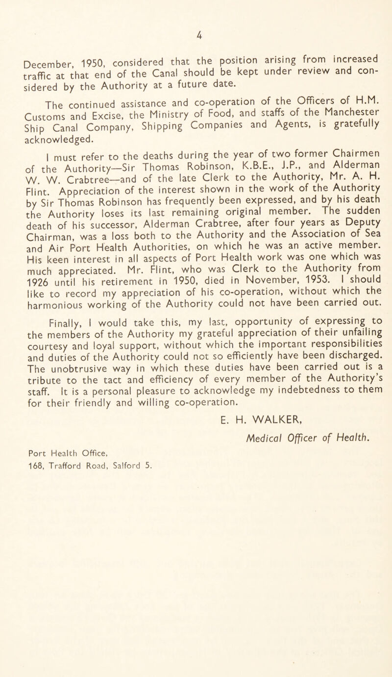 December 1950, considered that the position arising from increased traffic at that end of the Canal should be kept under review and con¬ sidered by the Authority at a future date. The continued assistance and co-operation of the Officers of H.M. Customs and Excise, the Ministry of Food, and staffs of the Manchester Ship Canal Company, Shipping Companies and Agents, is gratefully acknowledged. I must refer to the deaths during the year of two former Chairmen of the Authority—Sir Thomas Robinson, K.B.E., J.P., and Alderman W. W. Crabtree—and of the late Clerk to the Authority, Mr. A. H. Flint. Appreciation of the interest shown in the work of the Authority by Sir Thomas Robinson has frequently been expressed, and by his death the Authority loses its last remaining original member. The sudden death of his successor, Alderman Crabtree, after four years as Deputy Chairman, was a loss both to the Authority and the Association of Sea and Air Port Health Authorities, on which he was an active member. His keen interest in all aspects of Port Health work was one which was much appreciated. Mr. Flint, who was Clerk to the Authority from 1926 until his retirement in 1950, died in November, 1953. I should like to record my appreciation of his co-operation, without which the harmonious working of the Authority could not have been carried out. Finally, I would take this, my last, opportunity of expressing to the members of the Authority my grateful appreciation of their unfailing courtesy and loyal support, without which the important responsibilities and duties of the Authority could not so efficiently have been discharged. The unobtrusive way in which these duties have been carried out is a tribute to the tact and efficiency of every member of the Authority’s staff, it is a personal pleasure to acknowledge my indebtedness to them for their friendly and willing co-operation. E. H. WALKER, Medical Officer of Health. Port Health Office, 168, Trafford Road, Salford 5.